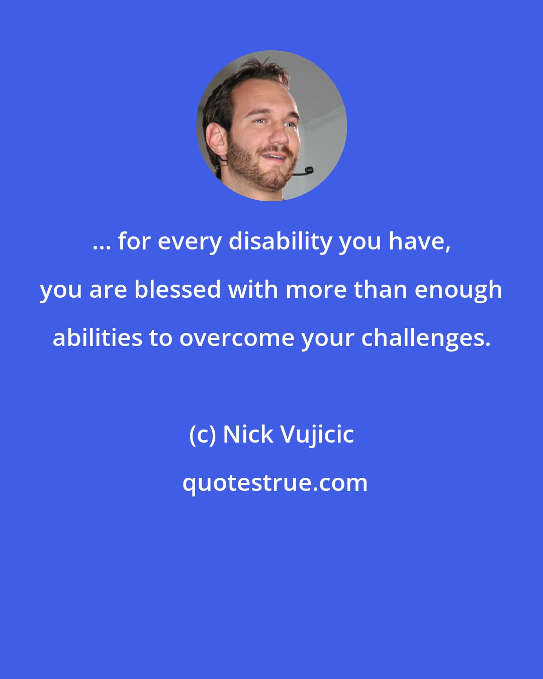 Nick Vujicic: ... for every disability you have, you are blessed with more than enough abilities to overcome your challenges.