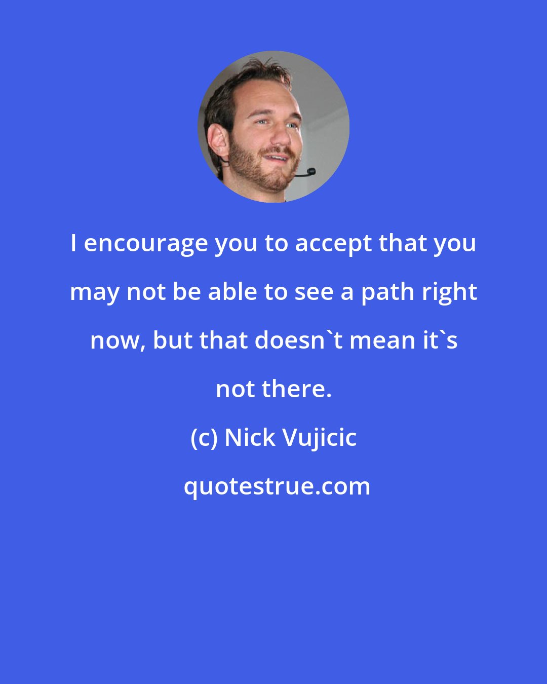 Nick Vujicic: I encourage you to accept that you may not be able to see a path right now, but that doesn't mean it's not there.