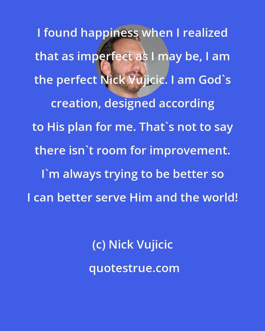 Nick Vujicic: I found happiness when I realized that as imperfect as I may be, I am the perfect Nick Vujicic. I am God's creation, designed according to His plan for me. That's not to say there isn't room for improvement. I'm always trying to be better so I can better serve Him and the world!