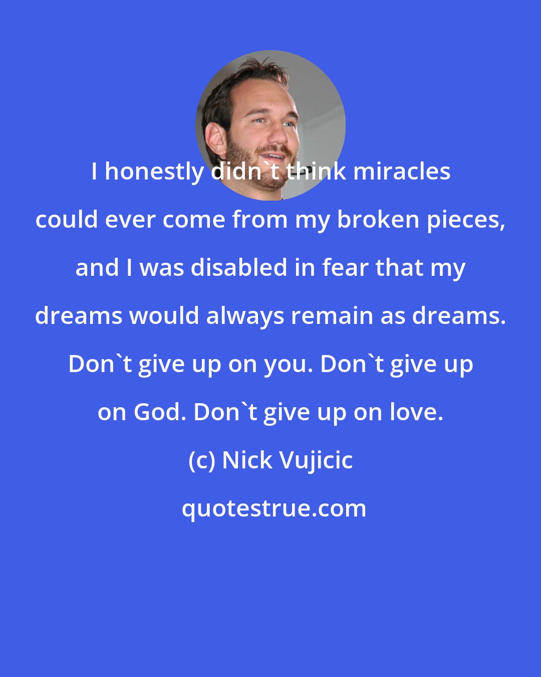 Nick Vujicic: I honestly didn't think miracles could ever come from my broken pieces, and I was disabled in fear that my dreams would always remain as dreams. Don't give up on you. Don't give up on God. Don't give up on love.