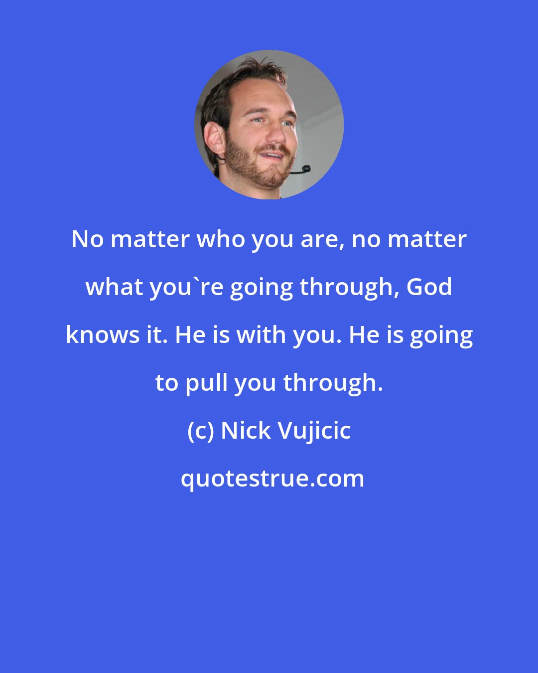 Nick Vujicic: No matter who you are, no matter what you're going through, God knows it. He is with you. He is going to pull you through.