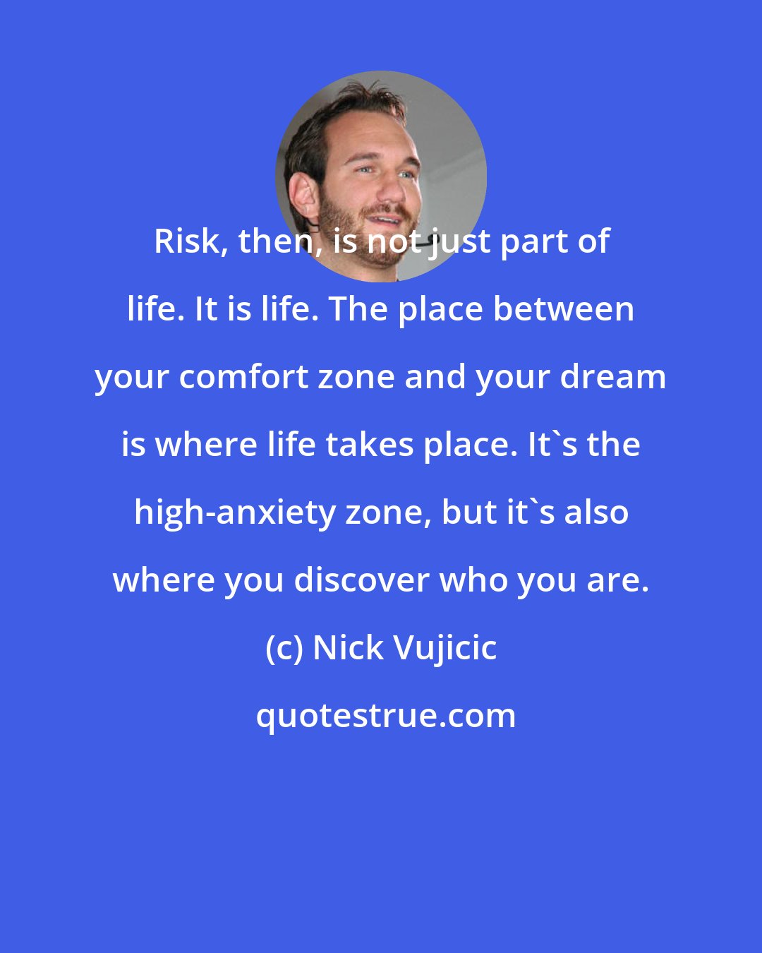 Nick Vujicic: Risk, then, is not just part of life. It is life. The place between your comfort zone and your dream is where life takes place. It's the high-anxiety zone, but it's also where you discover who you are.