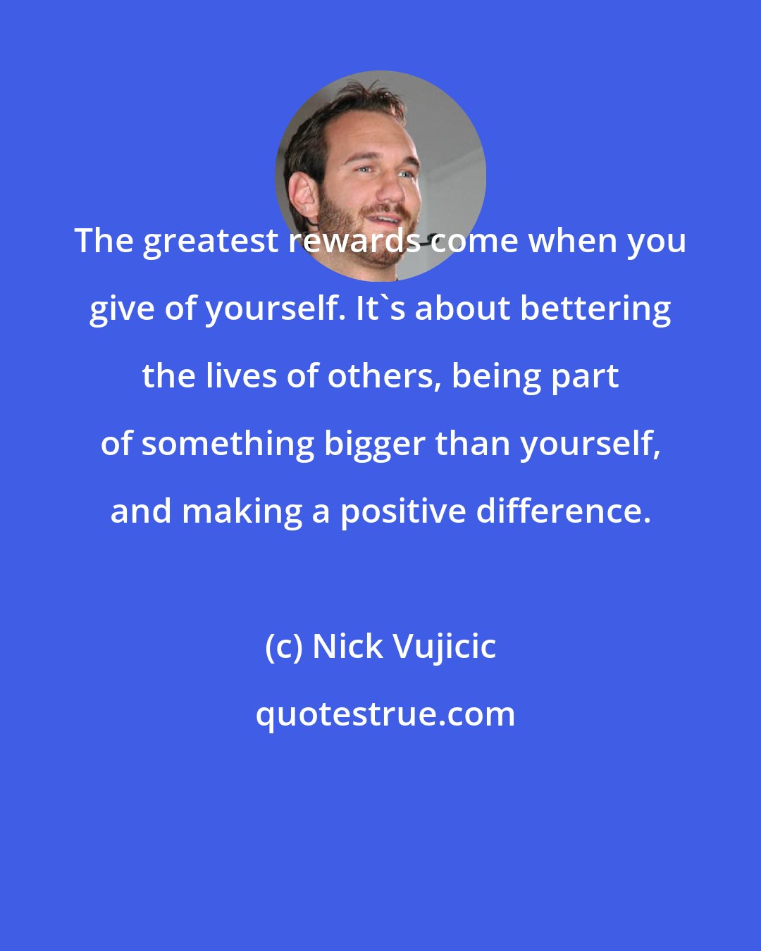 Nick Vujicic: The greatest rewards come when you give of yourself. It's about bettering the lives of others, being part of something bigger than yourself, and making a positive difference.