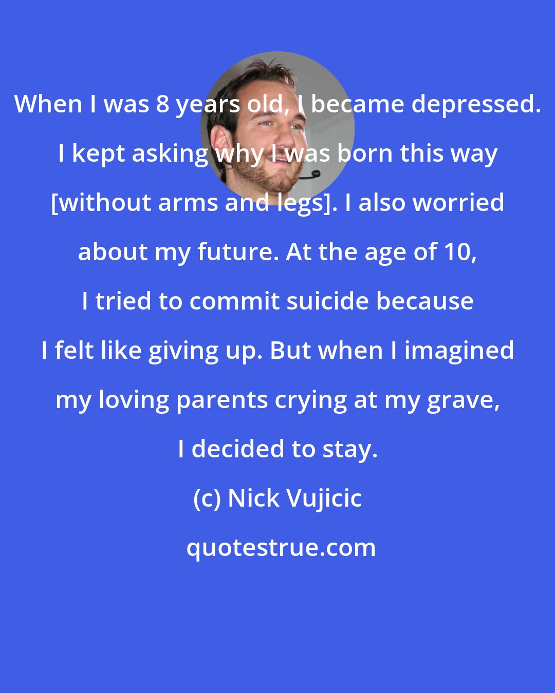 Nick Vujicic: When I was 8 years old, I became depressed. I kept asking why I was born this way [without arms and legs]. I also worried about my future. At the age of 10, I tried to commit suicide because I felt like giving up. But when I imagined my loving parents crying at my grave, I decided to stay.