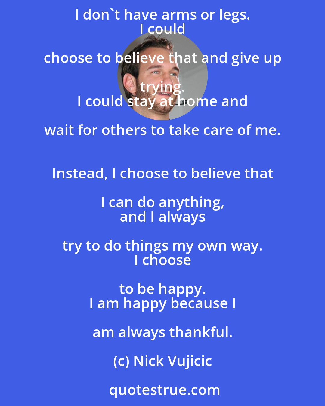 Nick Vujicic: Whether your life is happy or not is your own choice. 
 
 Many people think I can't live a normal life because 
 I don't have arms or legs. 
 I could choose to believe that and give up trying. 
 I could stay at home and wait for others to take care of me. 
 Instead, I choose to believe that I can do anything, 
 and I always try to do things my own way. 
 I choose to be happy. 
 I am happy because I am always thankful.