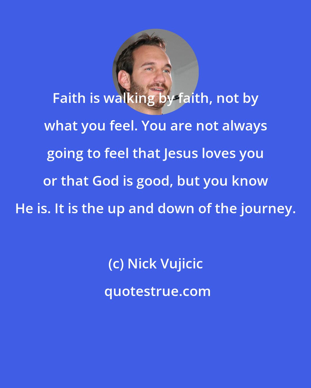 Nick Vujicic: Faith is walking by faith, not by what you feel. You are not always going to feel that Jesus loves you or that God is good, but you know He is. It is the up and down of the journey.