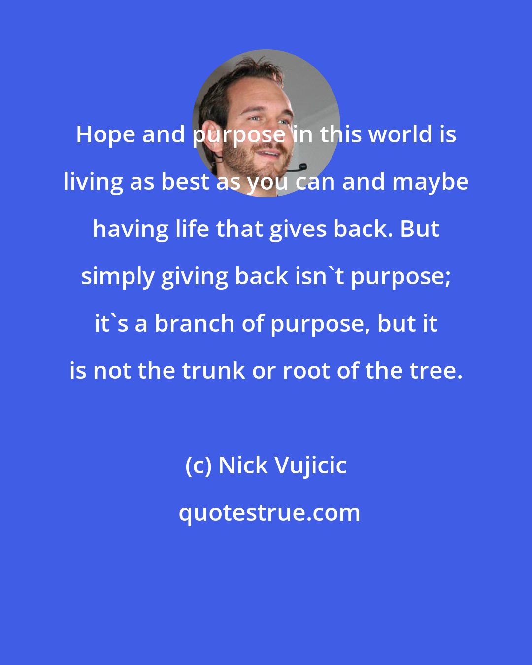 Nick Vujicic: Hope and purpose in this world is living as best as you can and maybe having life that gives back. But simply giving back isn't purpose; it's a branch of purpose, but it is not the trunk or root of the tree.