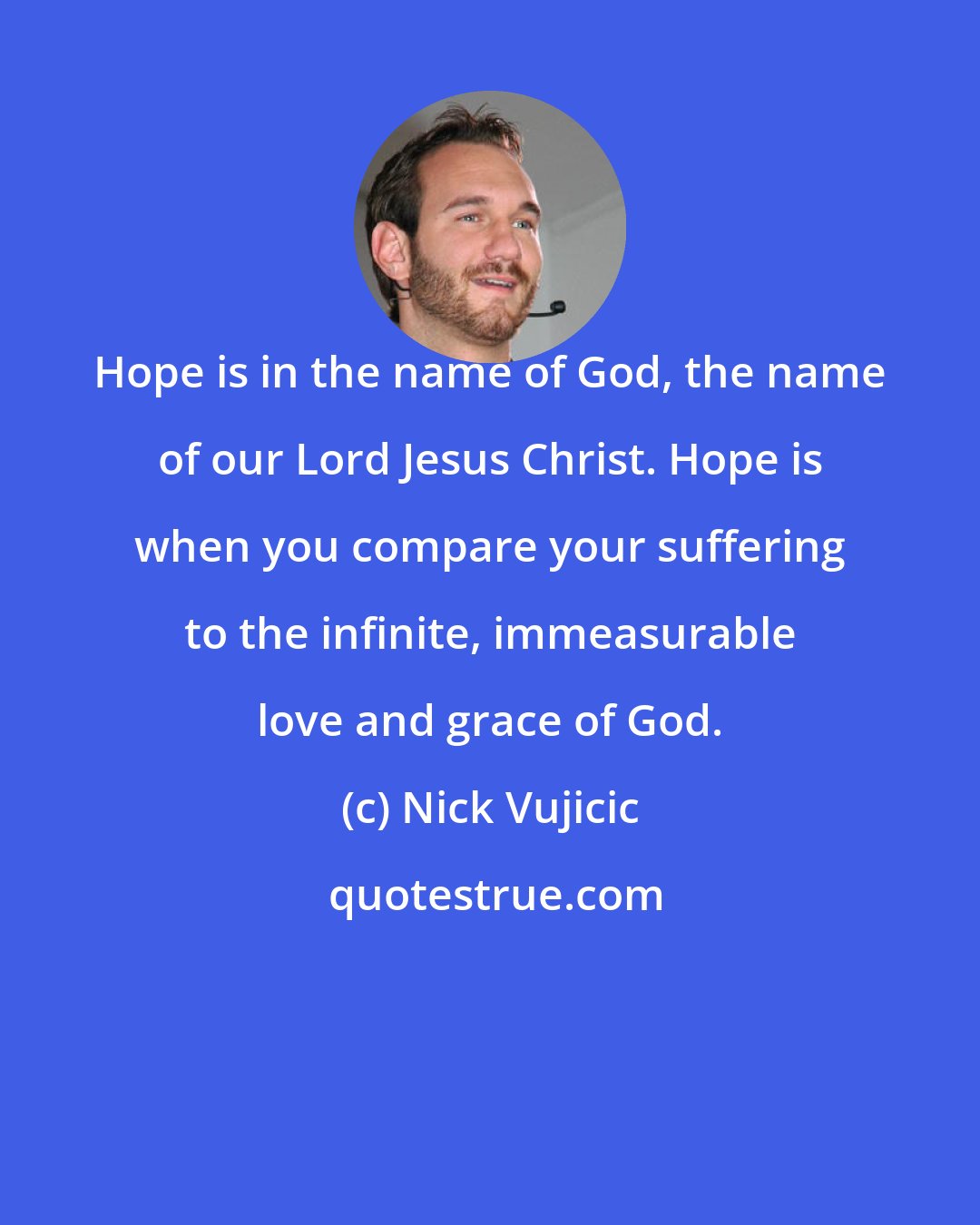 Nick Vujicic: Hope is in the name of God, the name of our Lord Jesus Christ. Hope is when you compare your suffering to the infinite, immeasurable love and grace of God.