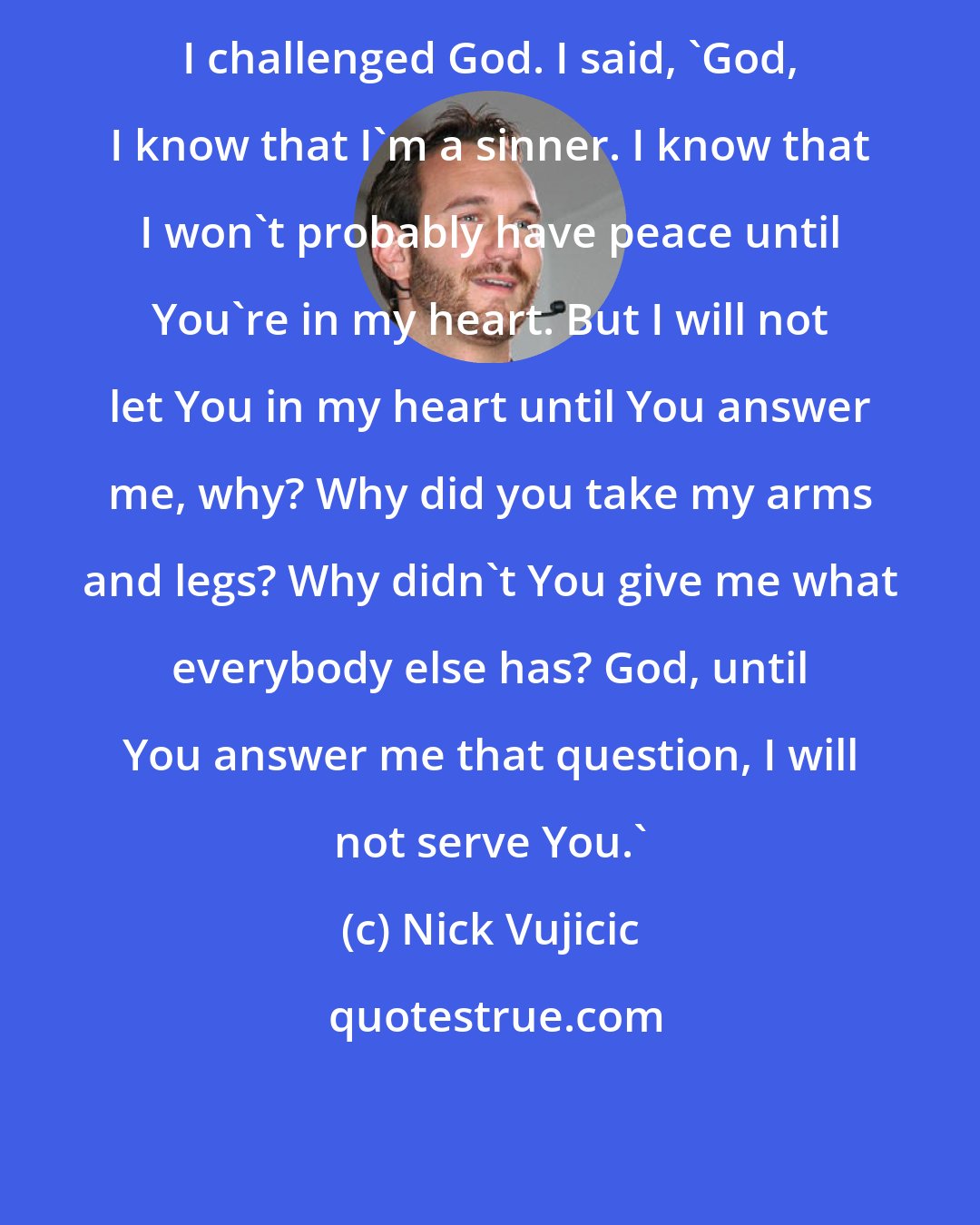 Nick Vujicic: I challenged God. I said, 'God, I know that I'm a sinner. I know that I won't probably have peace until You're in my heart. But I will not let You in my heart until You answer me, why? Why did you take my arms and legs? Why didn't You give me what everybody else has? God, until You answer me that question, I will not serve You.'