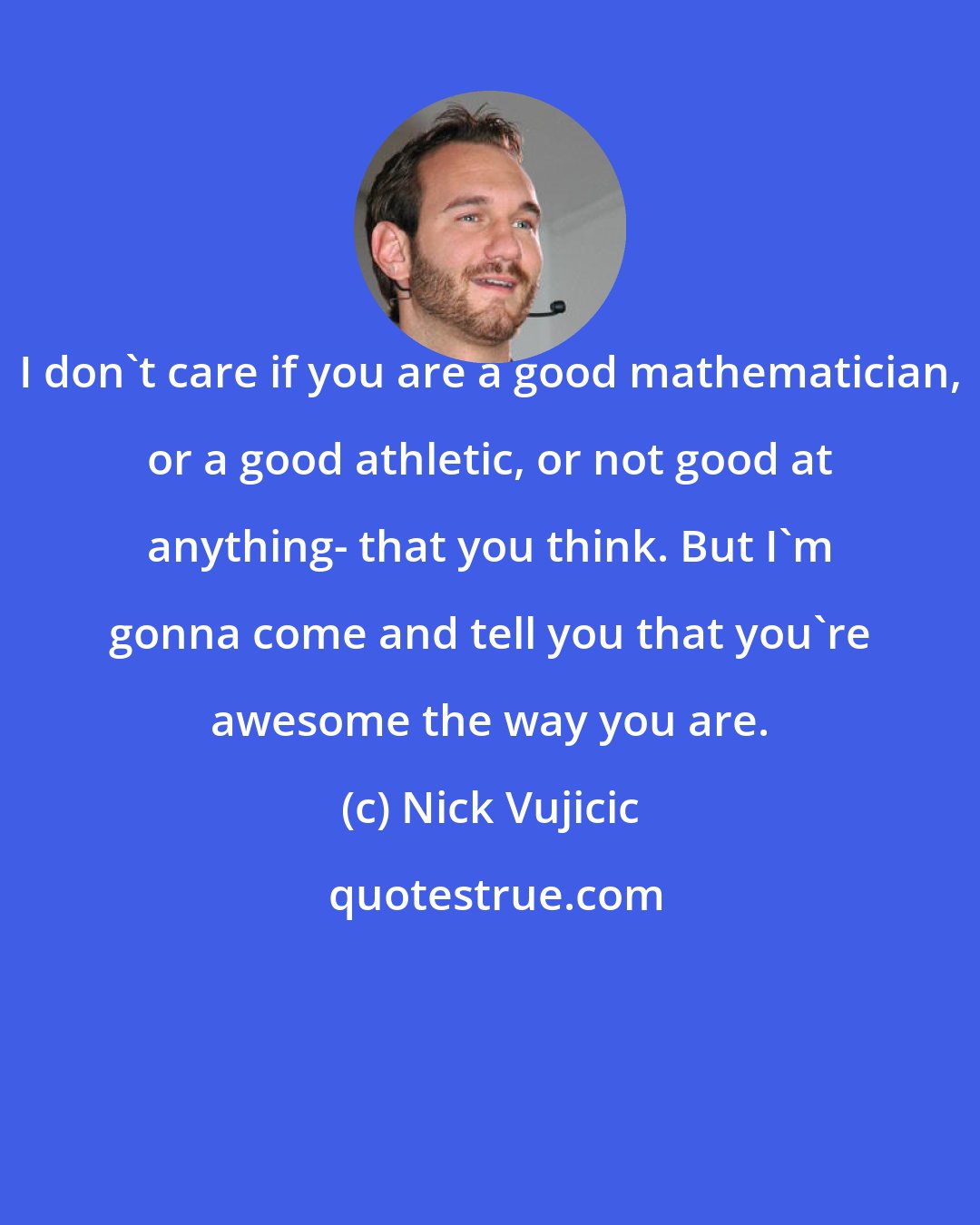 Nick Vujicic: I don't care if you are a good mathematician, or a good athletic, or not good at anything- that you think. But I'm gonna come and tell you that you're awesome the way you are.