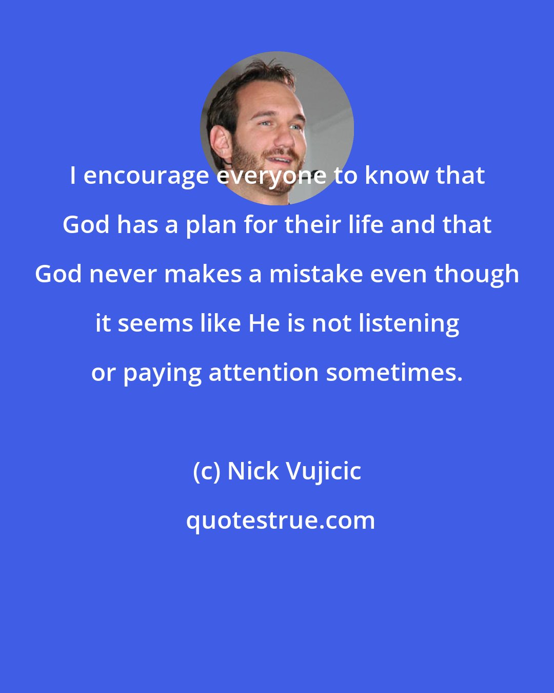 Nick Vujicic: I encourage everyone to know that God has a plan for their life and that God never makes a mistake even though it seems like He is not listening or paying attention sometimes.