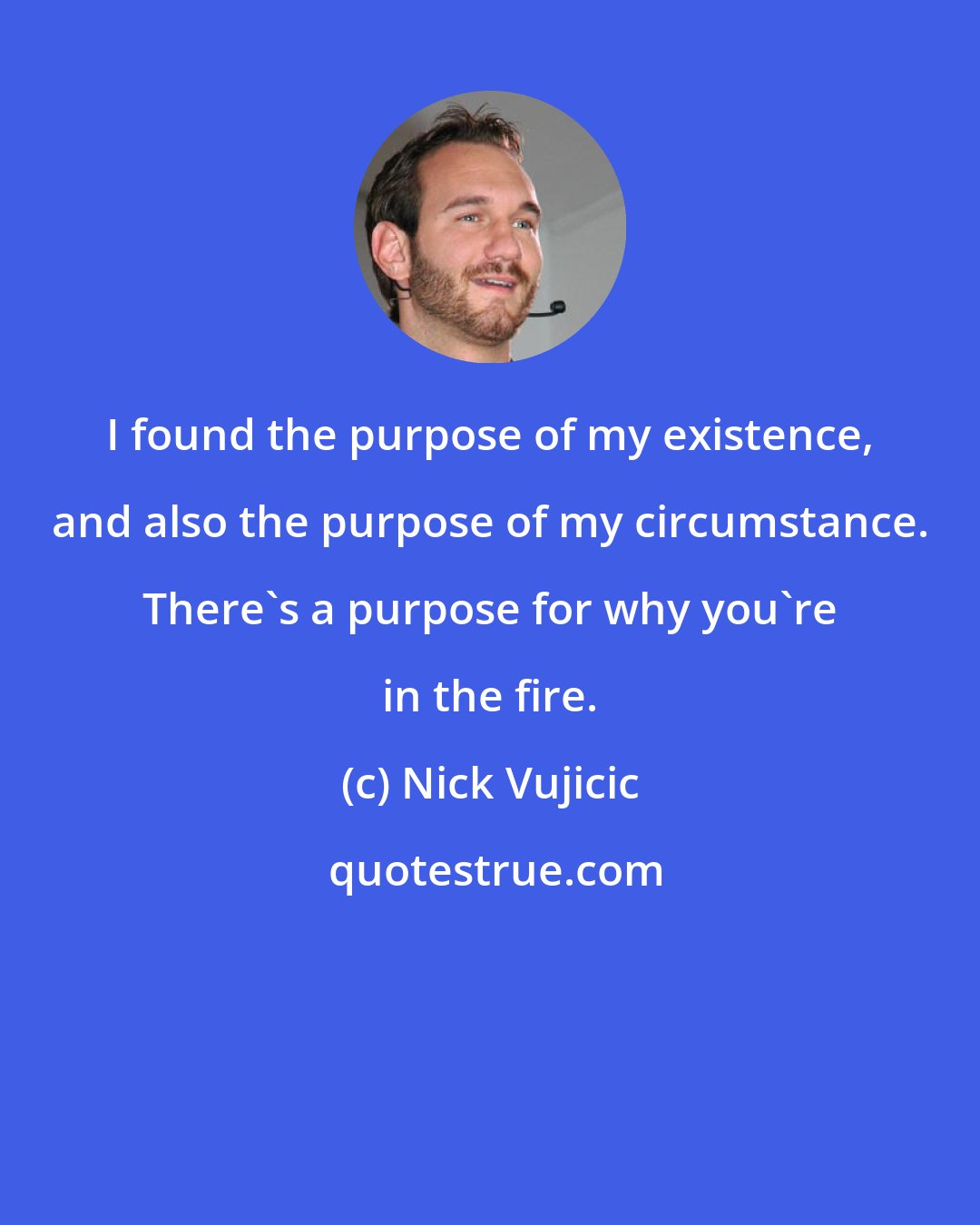 Nick Vujicic: I found the purpose of my existence, and also the purpose of my circumstance. There's a purpose for why you're in the fire.