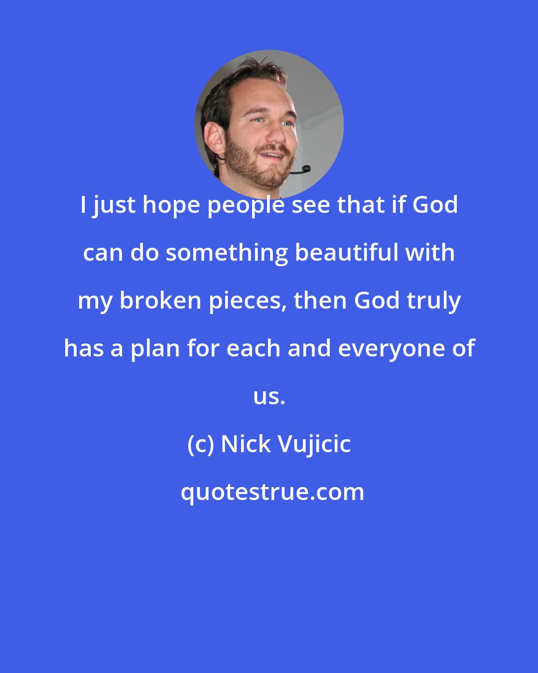 Nick Vujicic: I just hope people see that if God can do something beautiful with my broken pieces, then God truly has a plan for each and everyone of us.