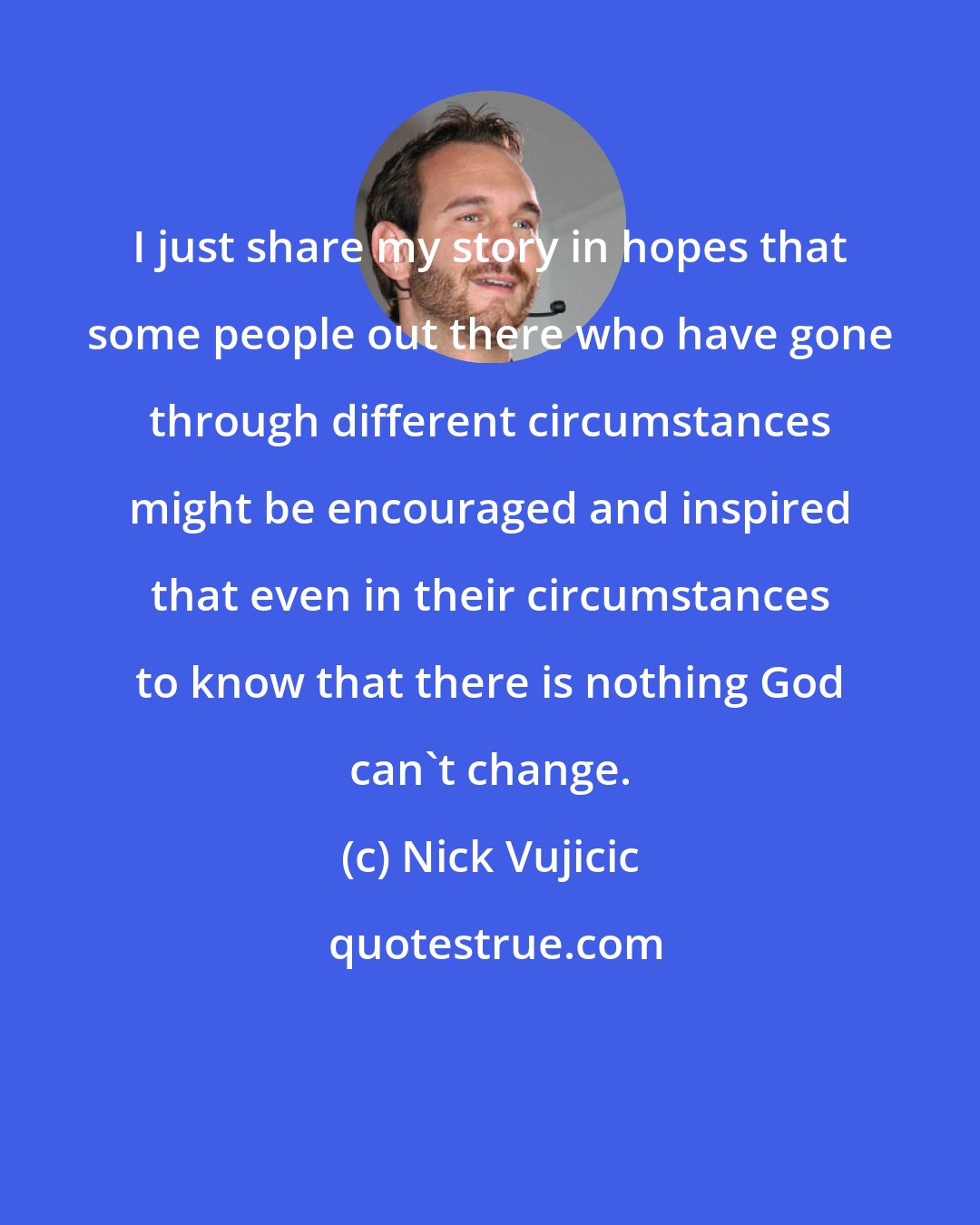 Nick Vujicic: I just share my story in hopes that some people out there who have gone through different circumstances might be encouraged and inspired that even in their circumstances to know that there is nothing God can't change.