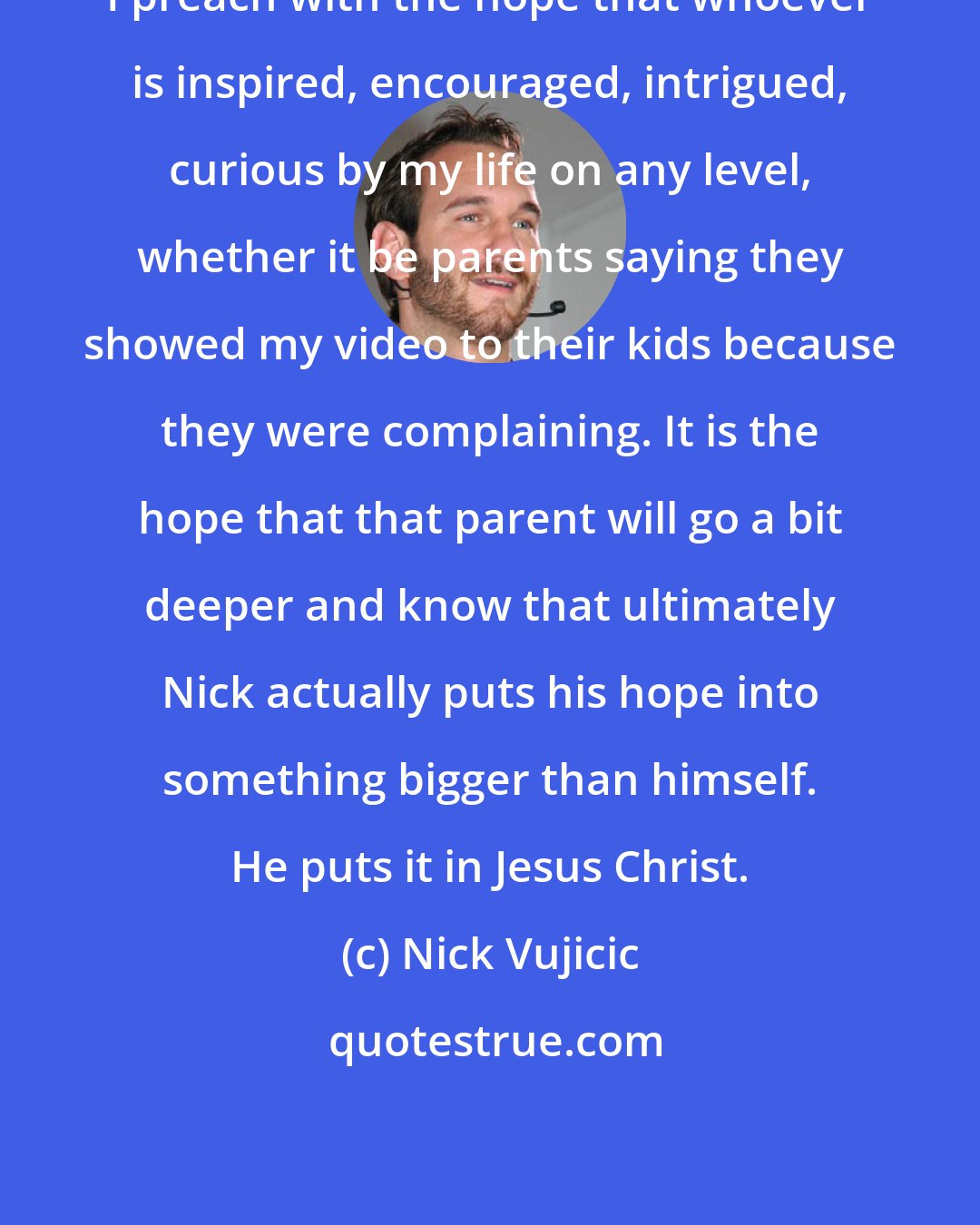 Nick Vujicic: I preach with the hope that whoever is inspired, encouraged, intrigued, curious by my life on any level, whether it be parents saying they showed my video to their kids because they were complaining. It is the hope that that parent will go a bit deeper and know that ultimately Nick actually puts his hope into something bigger than himself. He puts it in Jesus Christ.