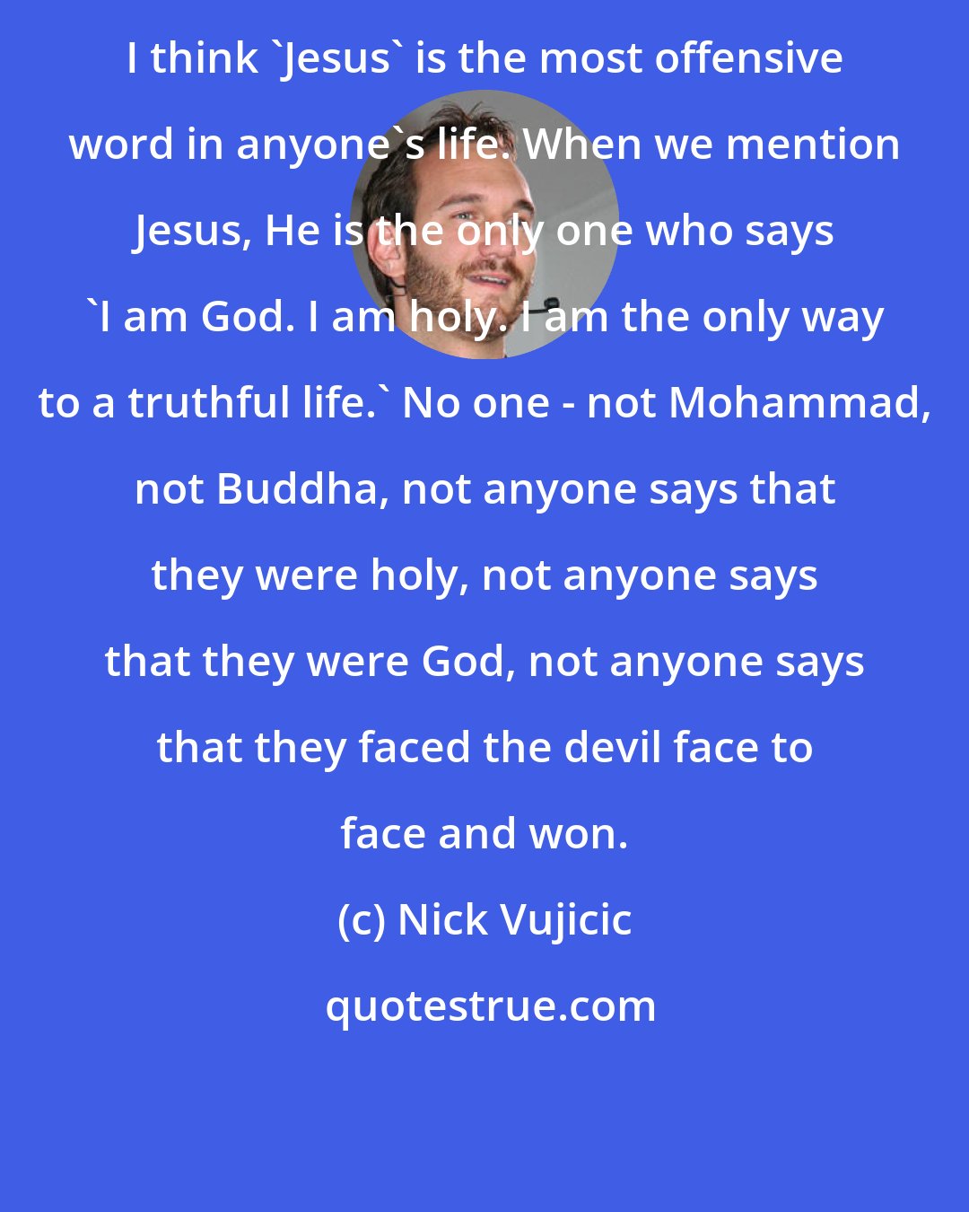 Nick Vujicic: I think 'Jesus' is the most offensive word in anyone's life. When we mention Jesus, He is the only one who says 'I am God. I am holy. I am the only way to a truthful life.' No one - not Mohammad, not Buddha, not anyone says that they were holy, not anyone says that they were God, not anyone says that they faced the devil face to face and won.