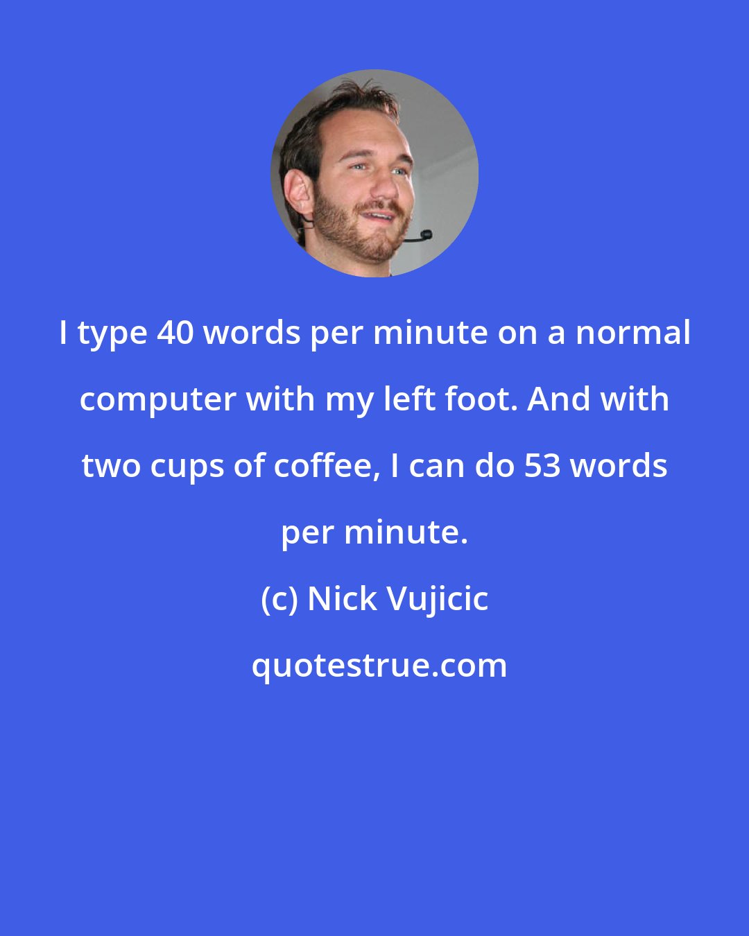 Nick Vujicic: I type 40 words per minute on a normal computer with my left foot. And with two cups of coffee, I can do 53 words per minute.