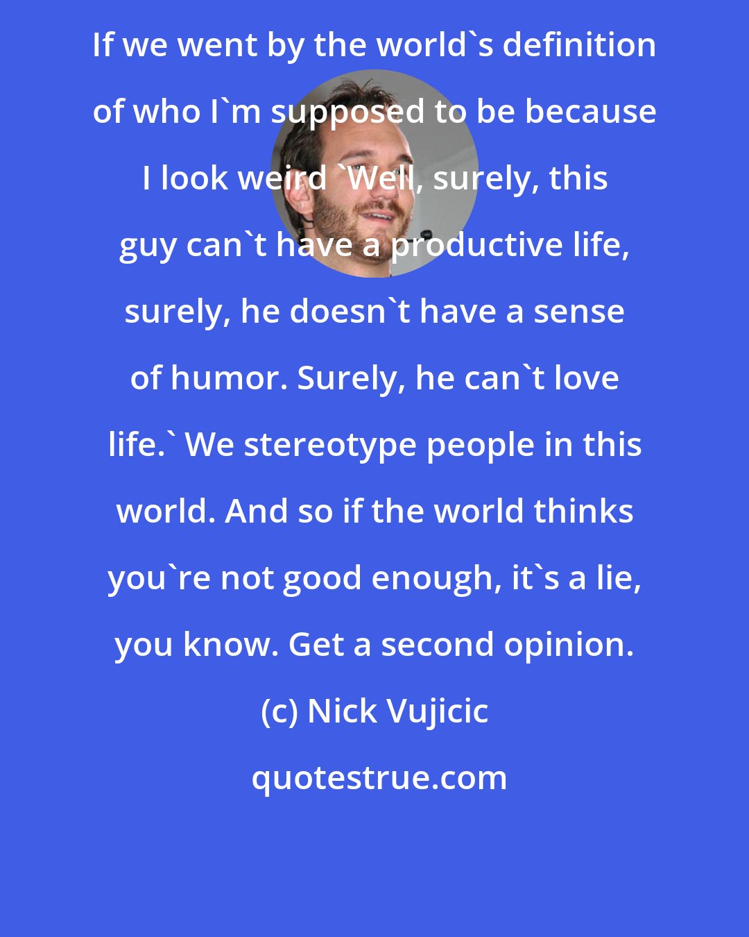 Nick Vujicic: If we went by the world's definition of who I'm supposed to be because I look weird 'Well, surely, this guy can't have a productive life, surely, he doesn't have a sense of humor. Surely, he can't love life.' We stereotype people in this world. And so if the world thinks you're not good enough, it's a lie, you know. Get a second opinion.