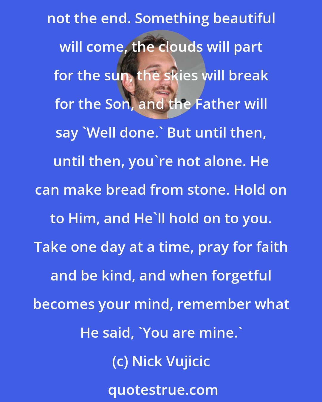 Nick Vujicic: If you're feeling alone, and your weariness has grown, look up above, and thank God for His love. There's nothing you can do, to change His love for you; hold on friend, it's not the end. Something beautiful will come, the clouds will part for the sun, the skies will break for the Son, and the Father will say 'Well done.' But until then, until then, you're not alone. He can make bread from stone. Hold on to Him, and He'll hold on to you. Take one day at a time, pray for faith and be kind, and when forgetful becomes your mind, remember what He said, 'You are mine.'