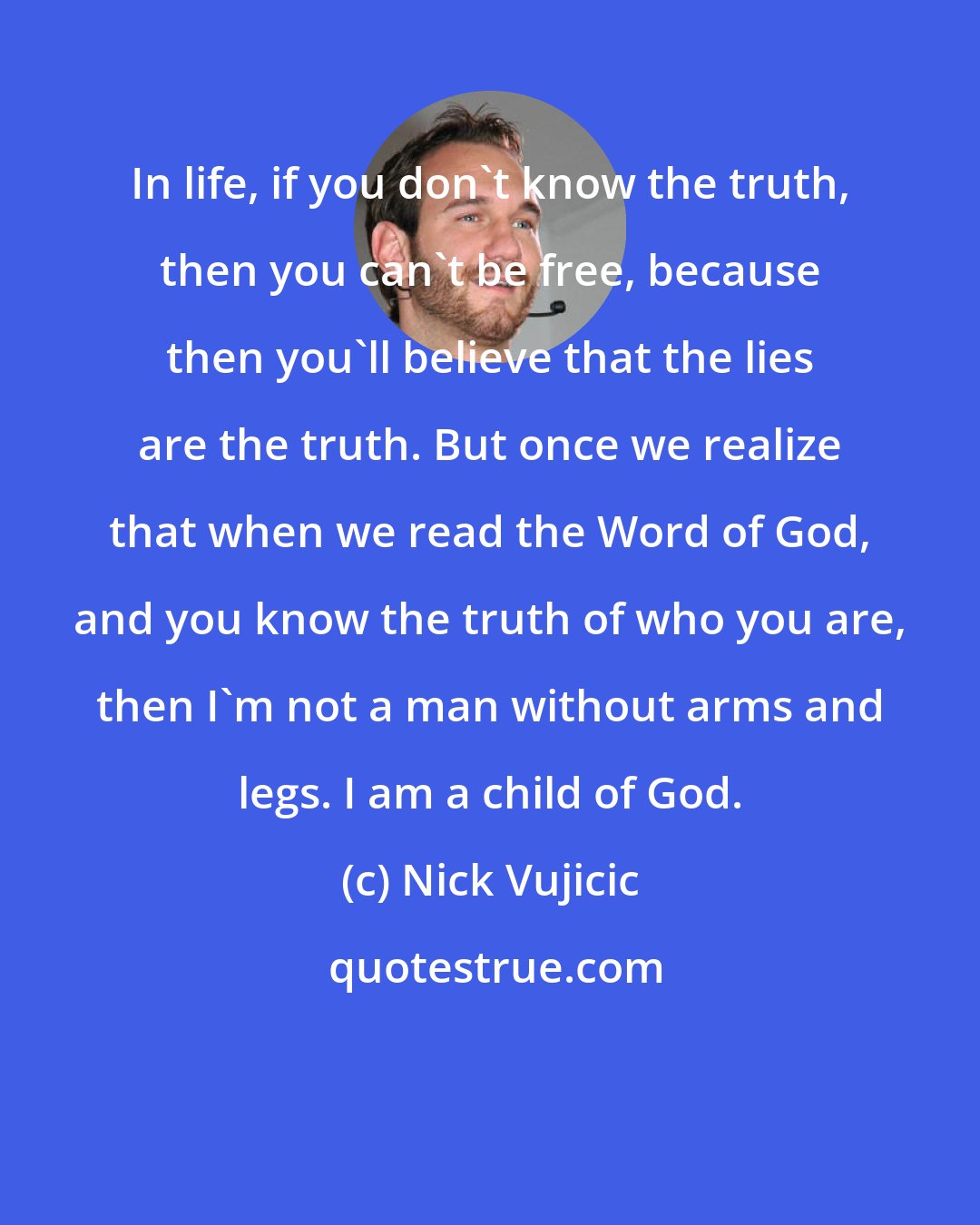 Nick Vujicic: In life, if you don't know the truth, then you can't be free, because then you'll believe that the lies are the truth. But once we realize that when we read the Word of God, and you know the truth of who you are, then I'm not a man without arms and legs. I am a child of God.