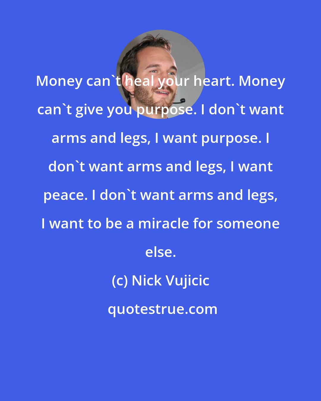 Nick Vujicic: Money can't heal your heart. Money can't give you purpose. I don't want arms and legs, I want purpose. I don't want arms and legs, I want peace. I don't want arms and legs, I want to be a miracle for someone else.