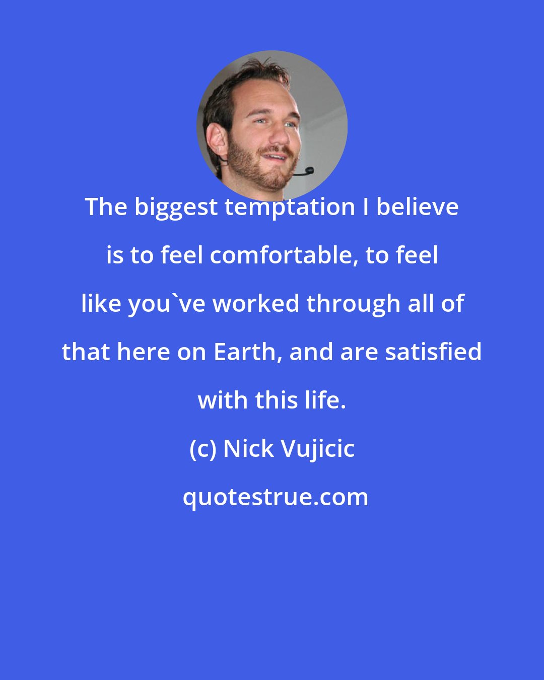 Nick Vujicic: The biggest temptation I believe is to feel comfortable, to feel like you've worked through all of that here on Earth, and are satisfied with this life.