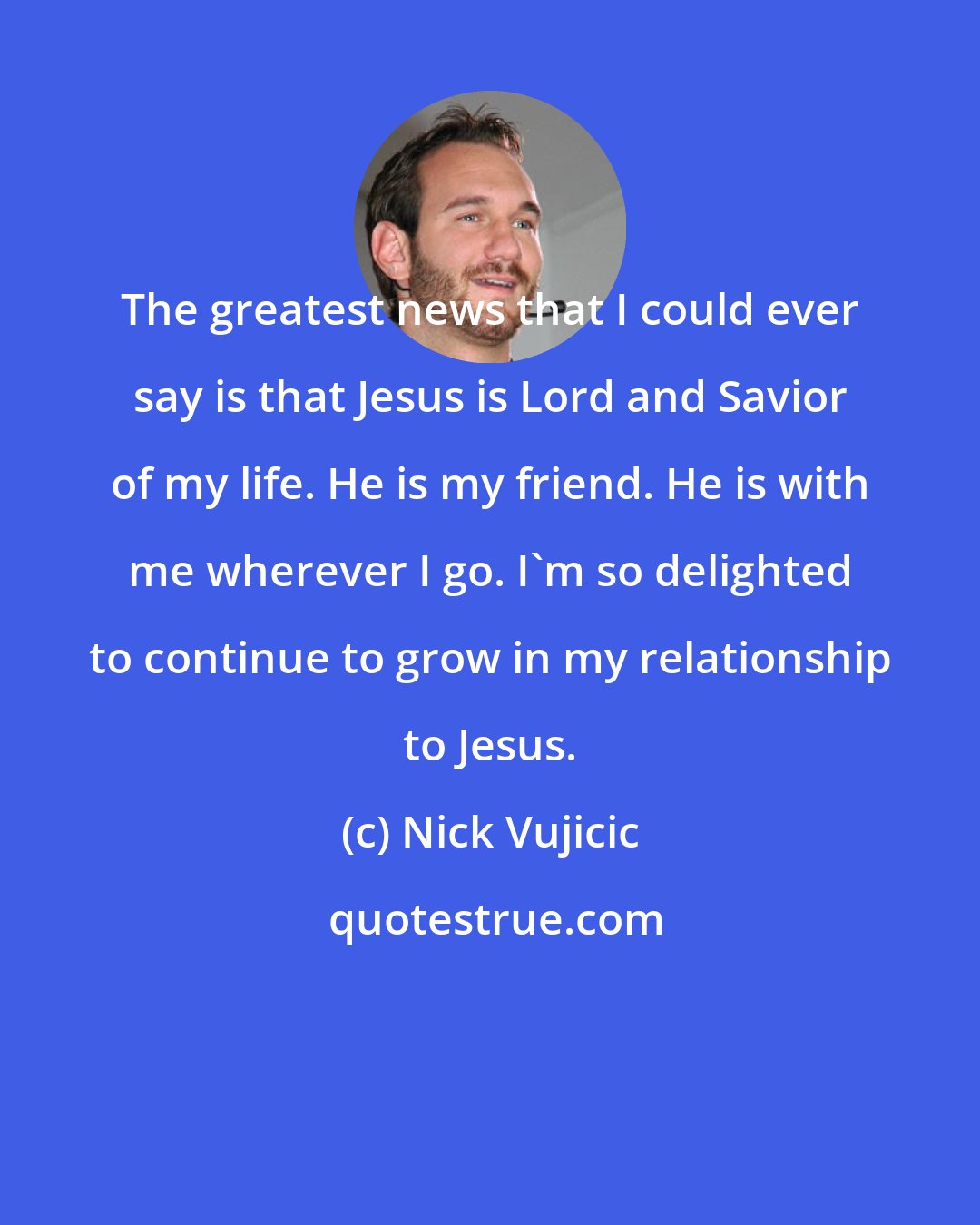 Nick Vujicic: The greatest news that I could ever say is that Jesus is Lord and Savior of my life. He is my friend. He is with me wherever I go. I'm so delighted to continue to grow in my relationship to Jesus.