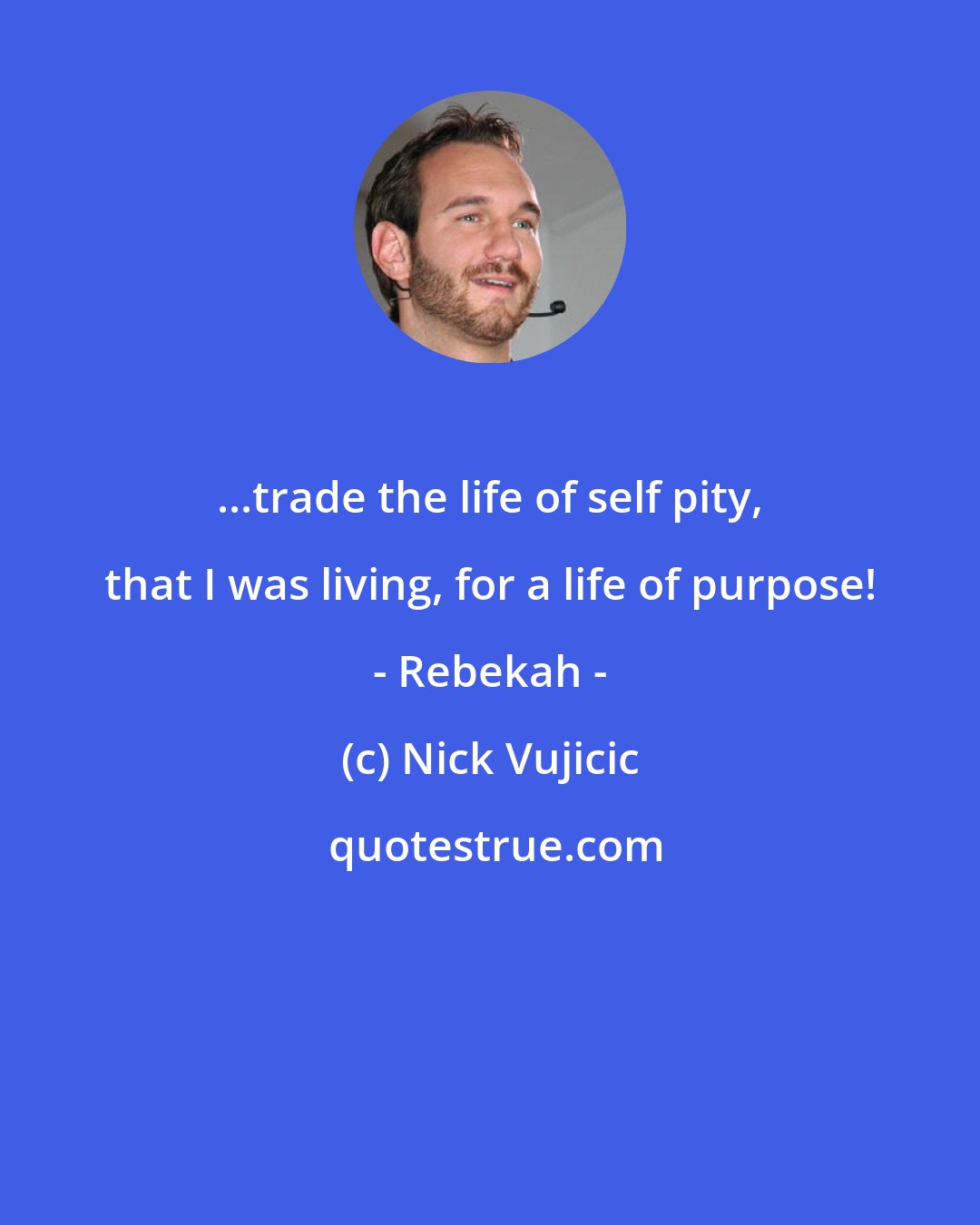 Nick Vujicic: ...trade the life of self pity, that I was living, for a life of purpose! - Rebekah -