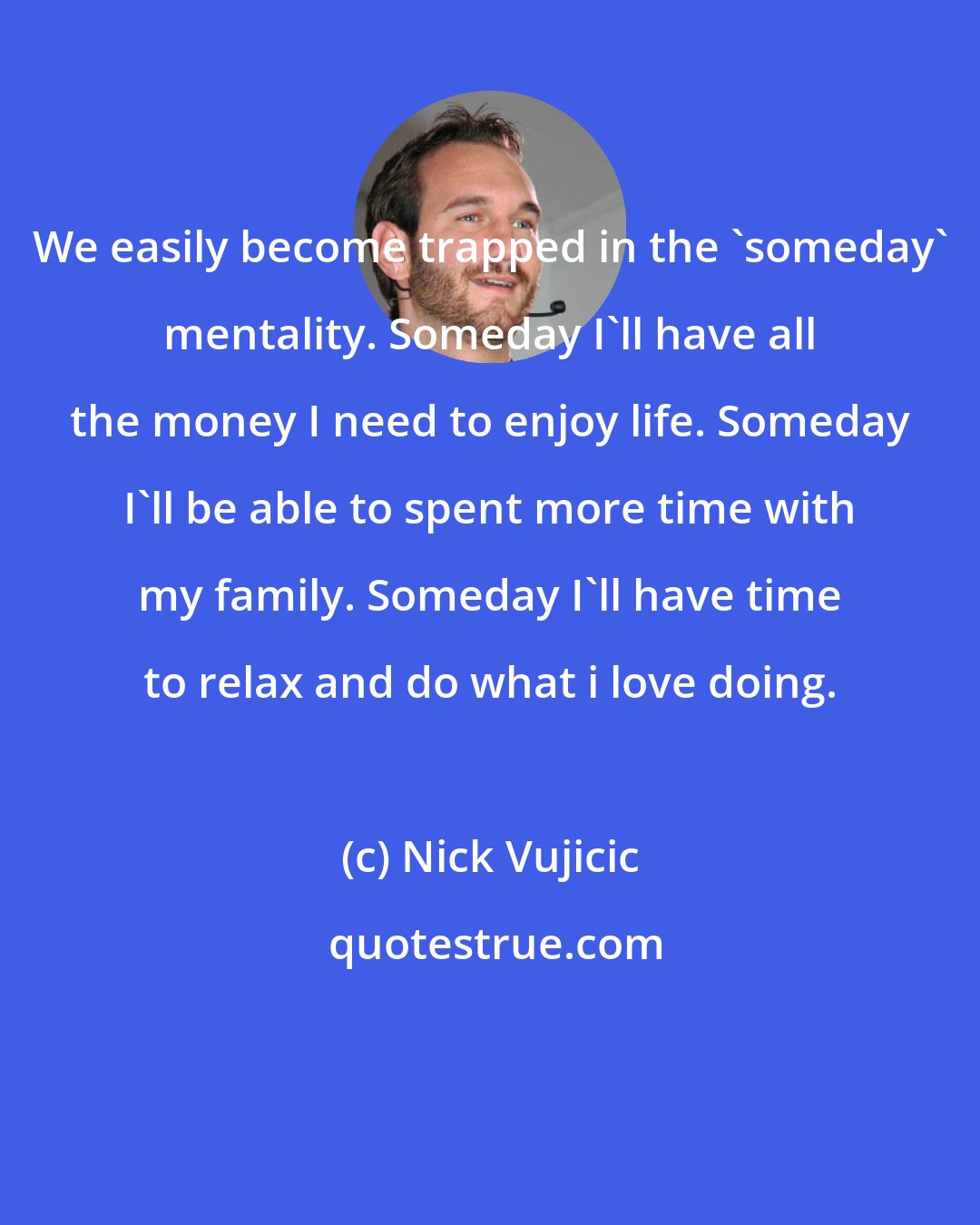 Nick Vujicic: We easily become trapped in the 'someday' mentality. Someday I'll have all the money I need to enjoy life. Someday I'll be able to spent more time with my family. Someday I'll have time to relax and do what i love doing.