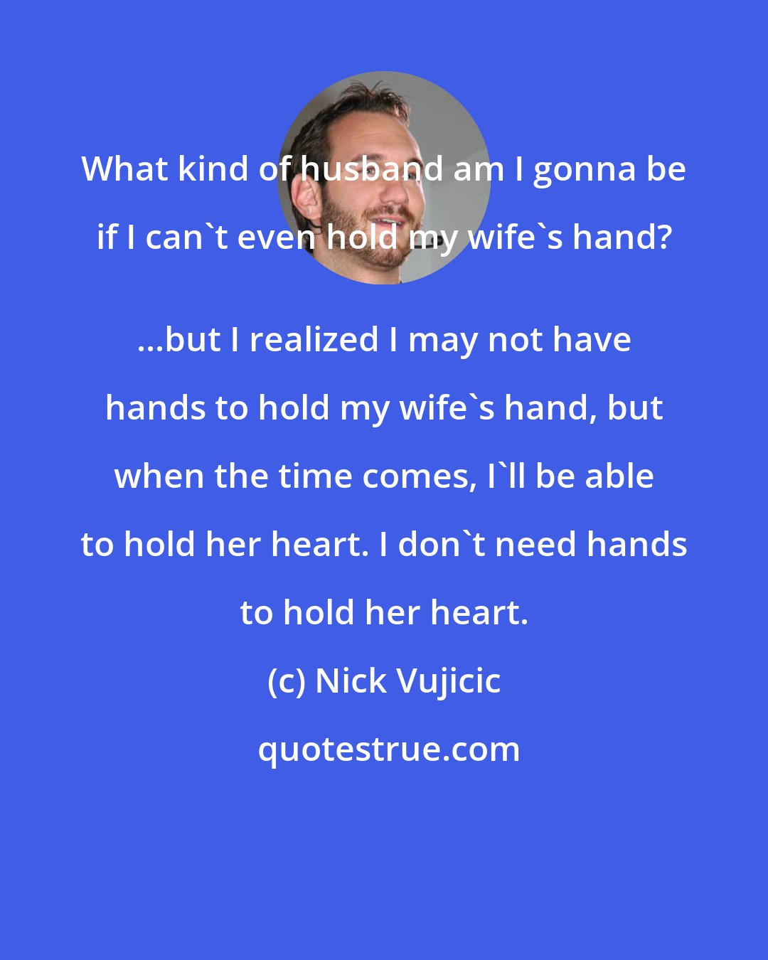 Nick Vujicic: What kind of husband am I gonna be if I can't even hold my wife's hand? 
 ...but I realized I may not have hands to hold my wife's hand, but when the time comes, I'll be able to hold her heart. I don't need hands to hold her heart.