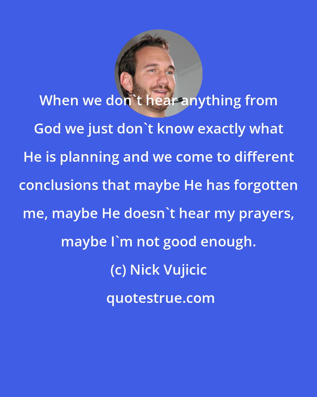 Nick Vujicic: When we don't hear anything from God we just don't know exactly what He is planning and we come to different conclusions that maybe He has forgotten me, maybe He doesn't hear my prayers, maybe I'm not good enough.