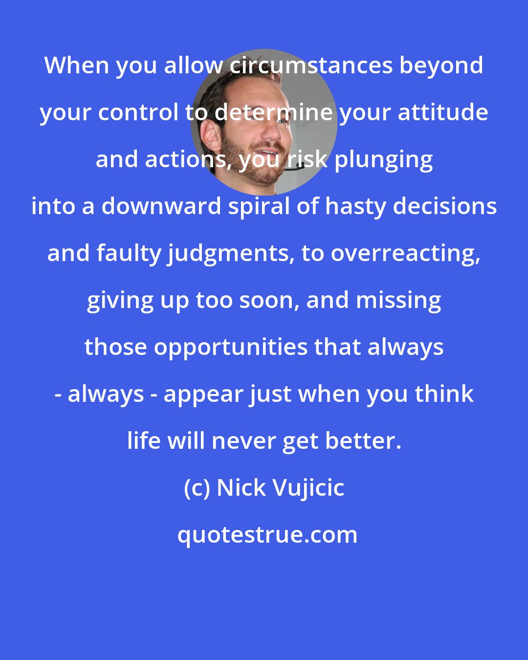 Nick Vujicic: When you allow circumstances beyond your control to determine your attitude and actions, you risk plunging into a downward spiral of hasty decisions and faulty judgments, to overreacting, giving up too soon, and missing those opportunities that always - always - appear just when you think life will never get better.