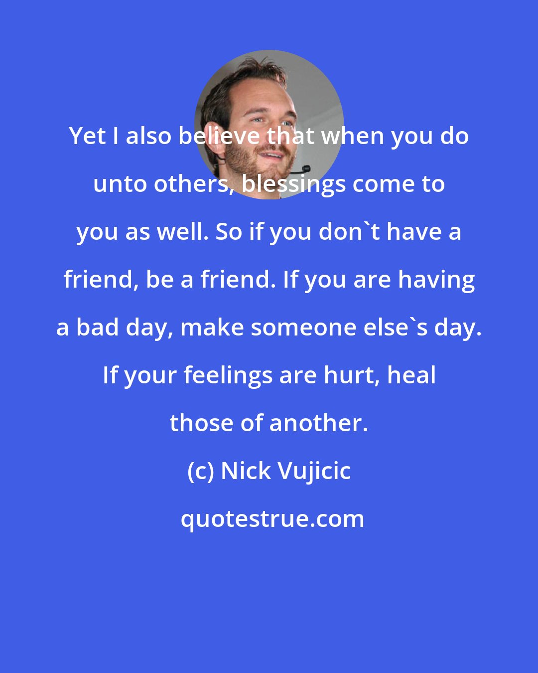 Nick Vujicic: Yet I also believe that when you do unto others, blessings come to you as well. So if you don't have a friend, be a friend. If you are having a bad day, make someone else's day. If your feelings are hurt, heal those of another.