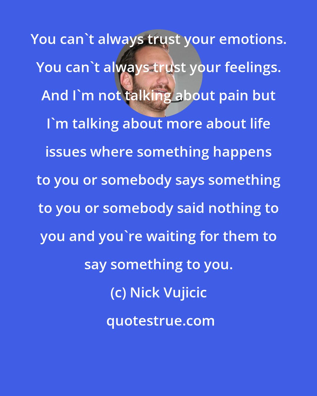 Nick Vujicic: You can't always trust your emotions. You can't always trust your feelings. And I'm not talking about pain but I'm talking about more about life issues where something happens to you or somebody says something to you or somebody said nothing to you and you're waiting for them to say something to you.