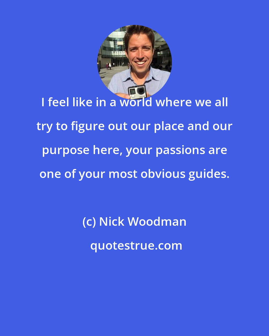 Nick Woodman: I feel like in a world where we all try to figure out our place and our purpose here, your passions are one of your most obvious guides.