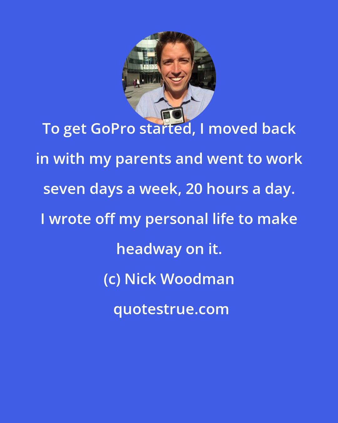 Nick Woodman: To get GoPro started, I moved back in with my parents and went to work seven days a week, 20 hours a day. I wrote off my personal life to make headway on it.