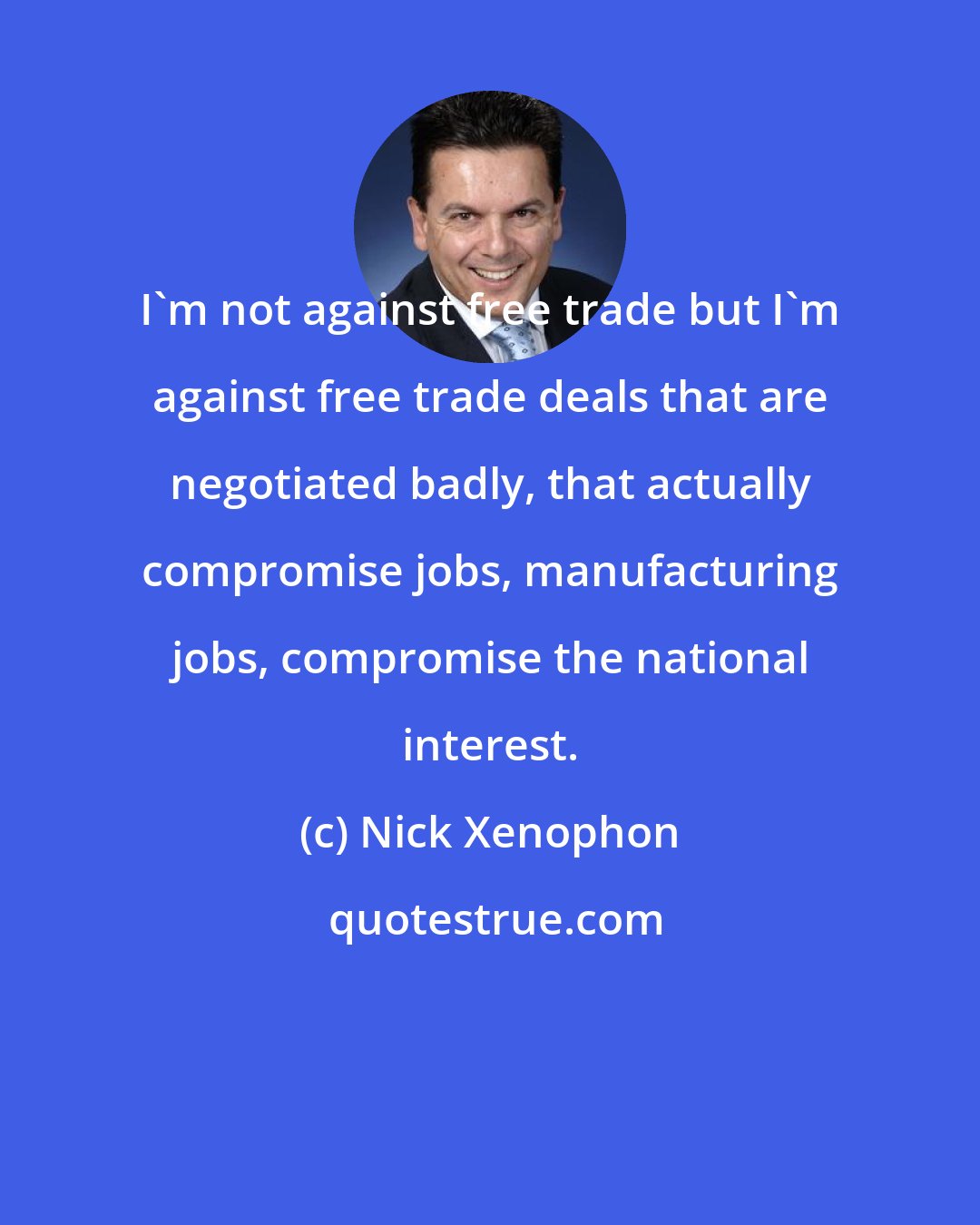 Nick Xenophon: I'm not against free trade but I'm against free trade deals that are negotiated badly, that actually compromise jobs, manufacturing jobs, compromise the national interest.