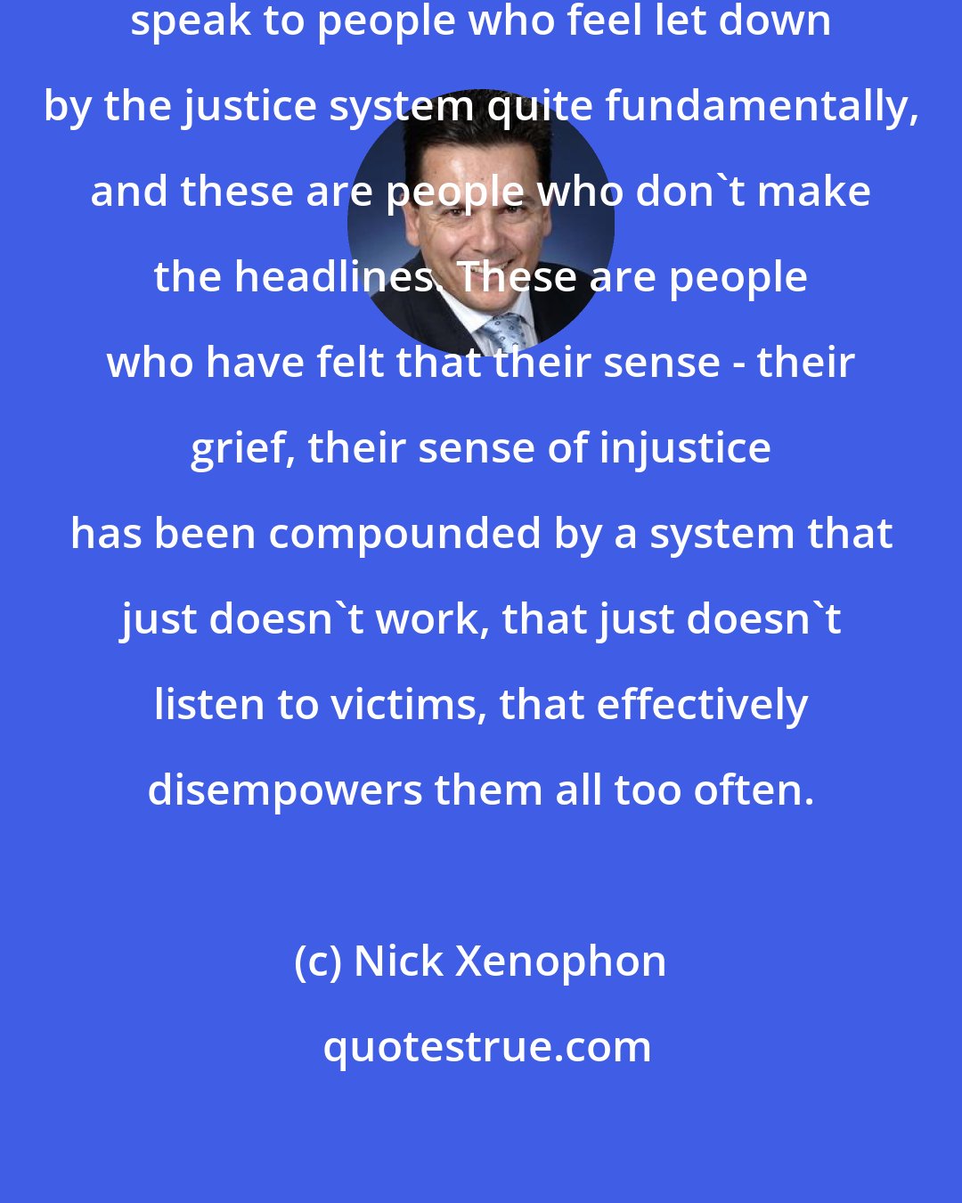 Nick Xenophon: I regularly see constituents, speak to people who feel let down by the justice system quite fundamentally, and these are people who don't make the headlines. These are people who have felt that their sense - their grief, their sense of injustice has been compounded by a system that just doesn't work, that just doesn't listen to victims, that effectively disempowers them all too often.