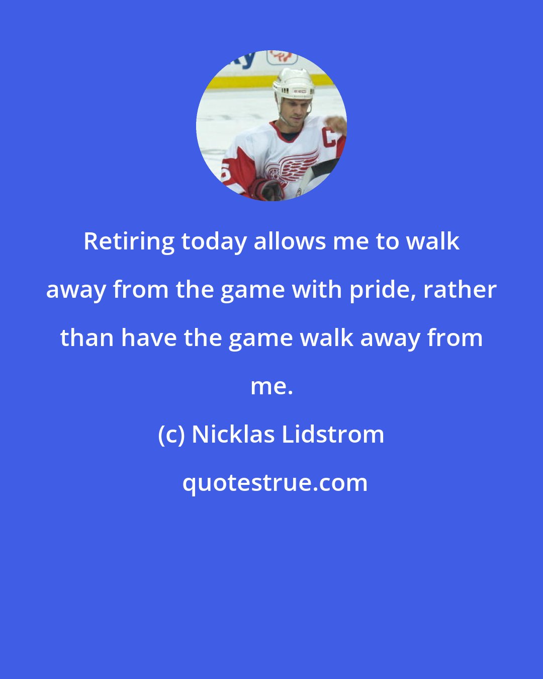 Nicklas Lidstrom: Retiring today allows me to walk away from the game with pride, rather than have the game walk away from me.