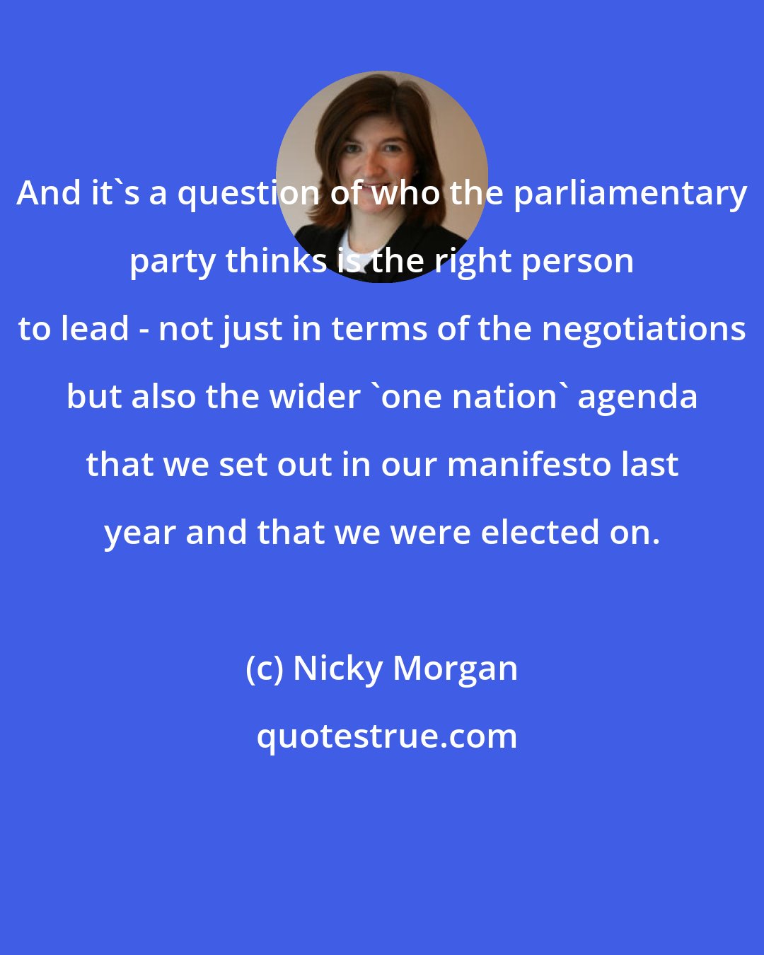 Nicky Morgan: And it's a question of who the parliamentary party thinks is the right person to lead - not just in terms of the negotiations but also the wider 'one nation' agenda that we set out in our manifesto last year and that we were elected on.