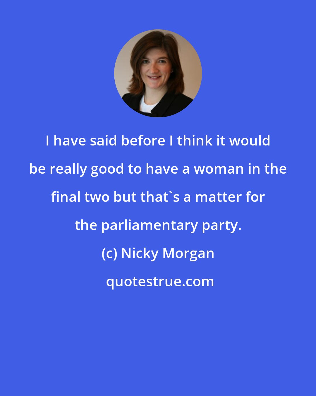 Nicky Morgan: I have said before I think it would be really good to have a woman in the final two but that's a matter for the parliamentary party.