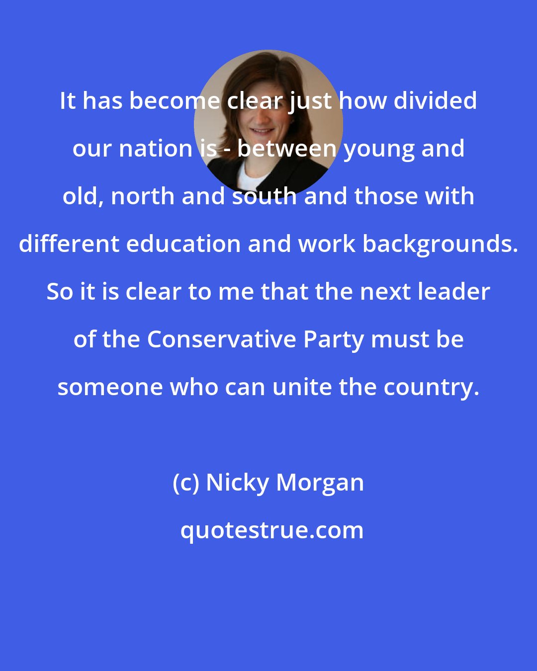 Nicky Morgan: It has become clear just how divided our nation is - between young and old, north and south and those with different education and work backgrounds. So it is clear to me that the next leader of the Conservative Party must be someone who can unite the country.