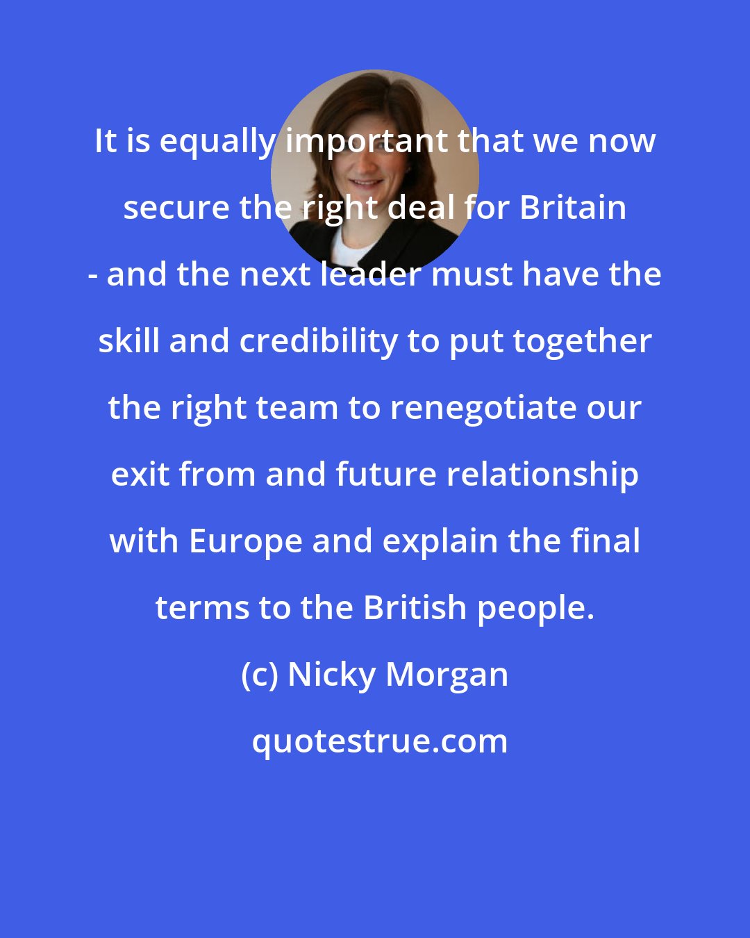 Nicky Morgan: It is equally important that we now secure the right deal for Britain - and the next leader must have the skill and credibility to put together the right team to renegotiate our exit from and future relationship with Europe and explain the final terms to the British people.