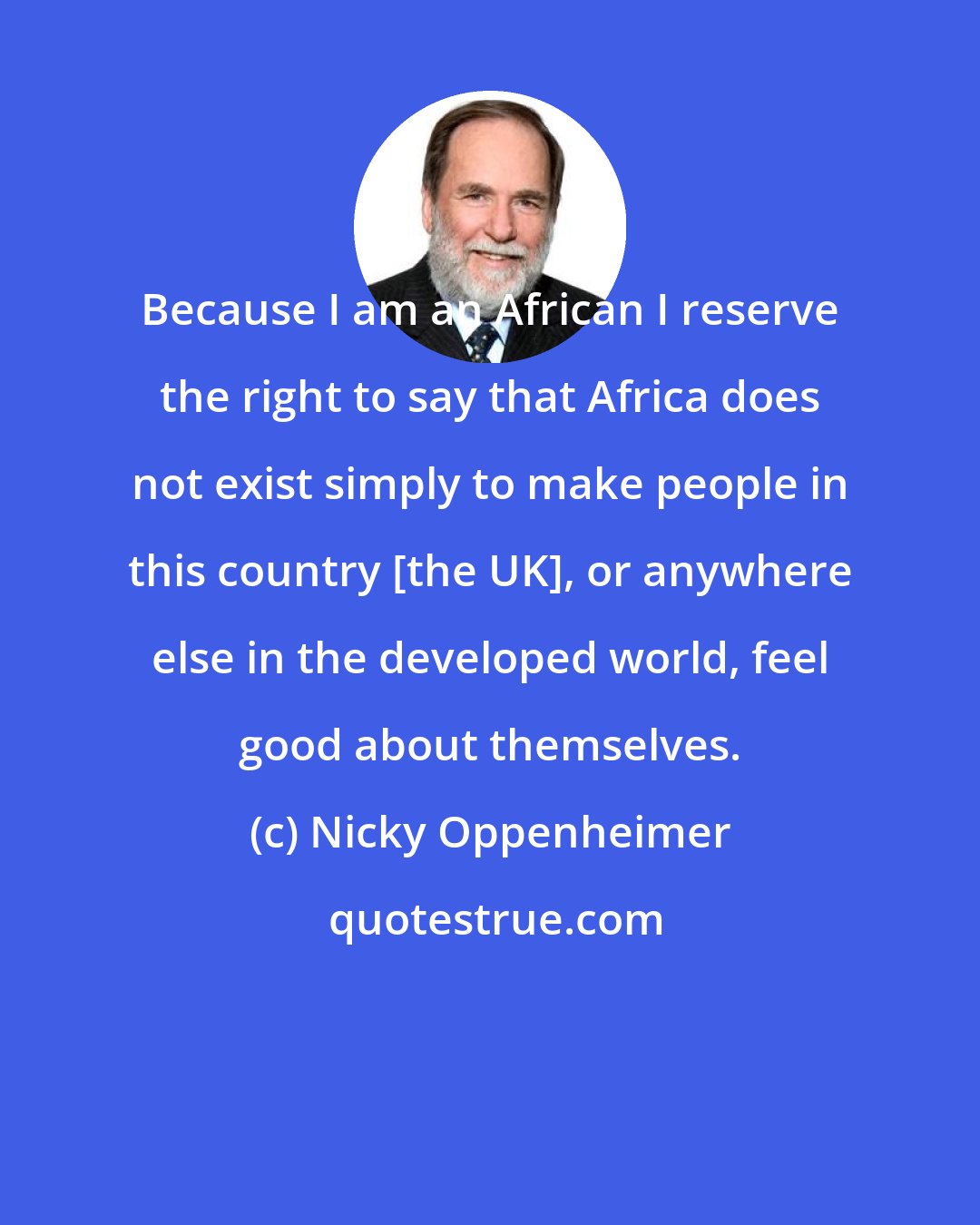 Nicky Oppenheimer: Because I am an African I reserve the right to say that Africa does not exist simply to make people in this country [the UK], or anywhere else in the developed world, feel good about themselves.