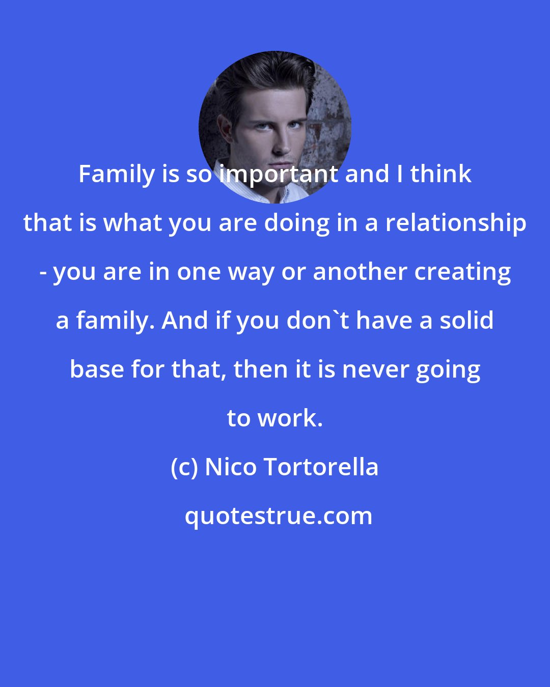 Nico Tortorella: Family is so important and I think that is what you are doing in a relationship - you are in one way or another creating a family. And if you don't have a solid base for that, then it is never going to work.