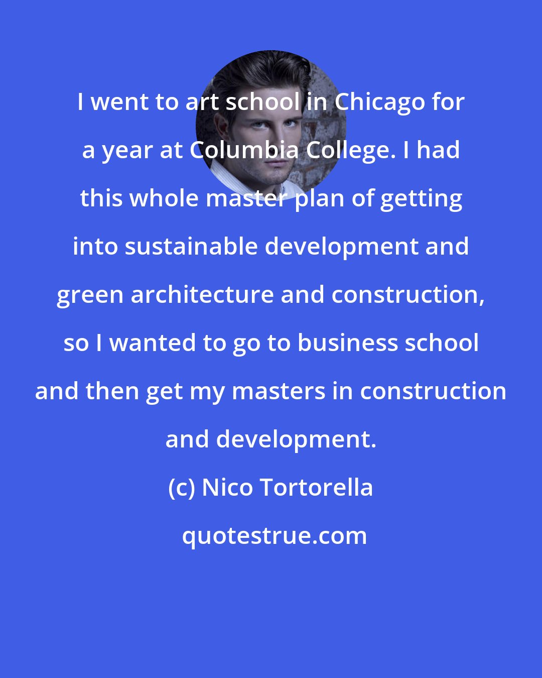 Nico Tortorella: I went to art school in Chicago for a year at Columbia College. I had this whole master plan of getting into sustainable development and green architecture and construction, so I wanted to go to business school and then get my masters in construction and development.