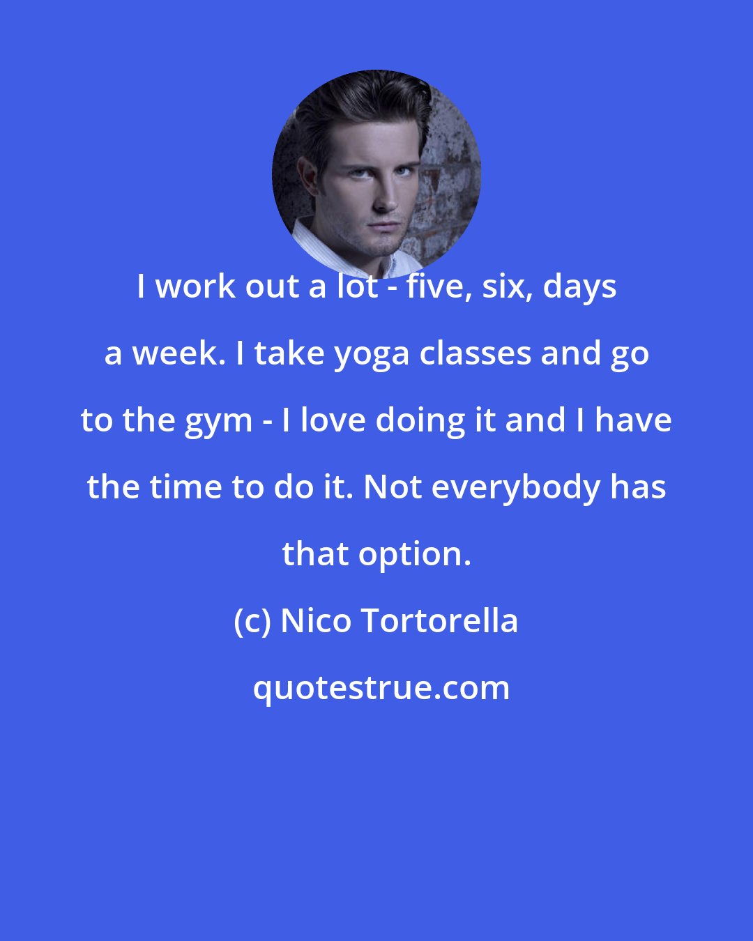 Nico Tortorella: I work out a lot - five, six, days a week. I take yoga classes and go to the gym - I love doing it and I have the time to do it. Not everybody has that option.