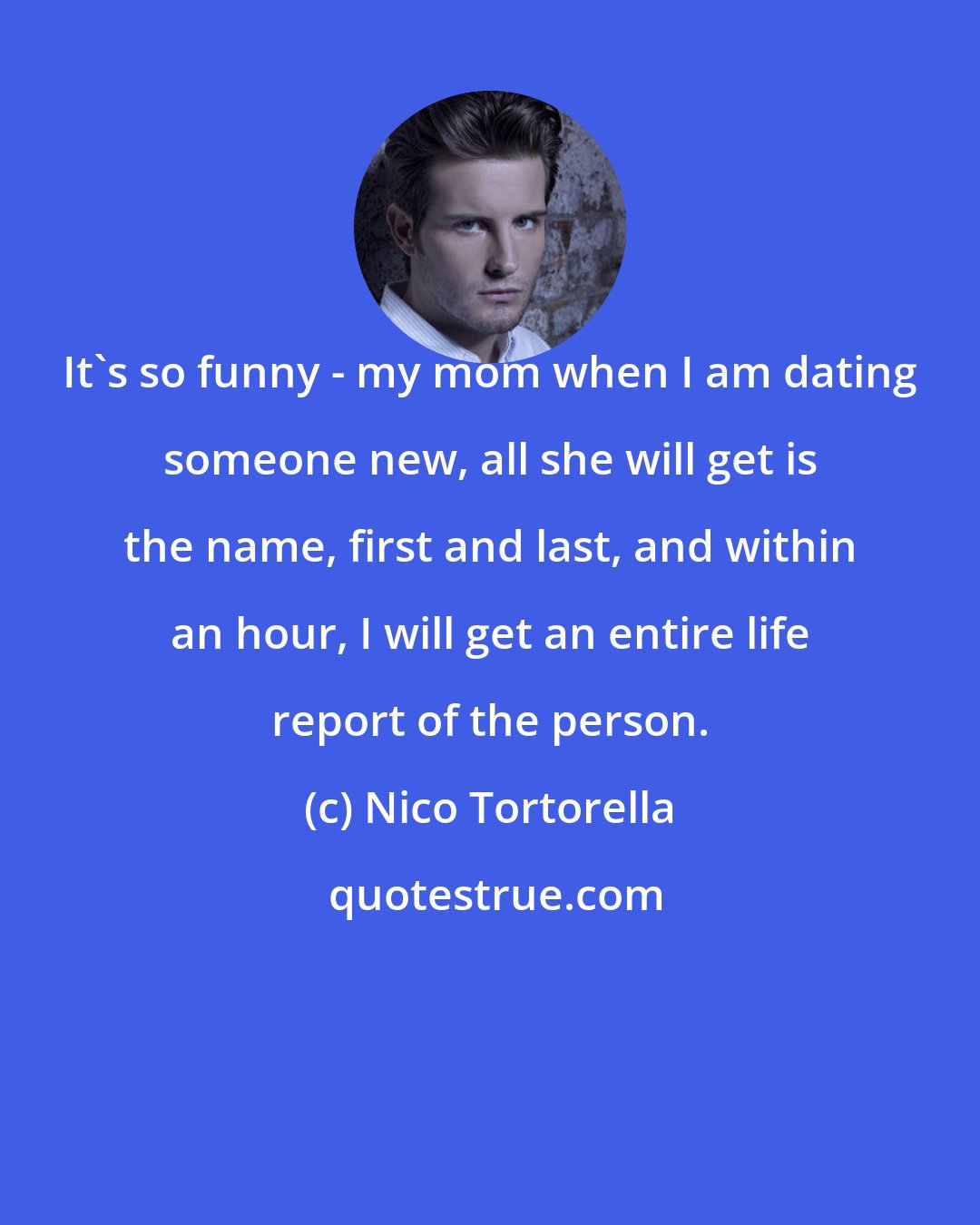 Nico Tortorella: It's so funny - my mom when I am dating someone new, all she will get is the name, first and last, and within an hour, I will get an entire life report of the person.