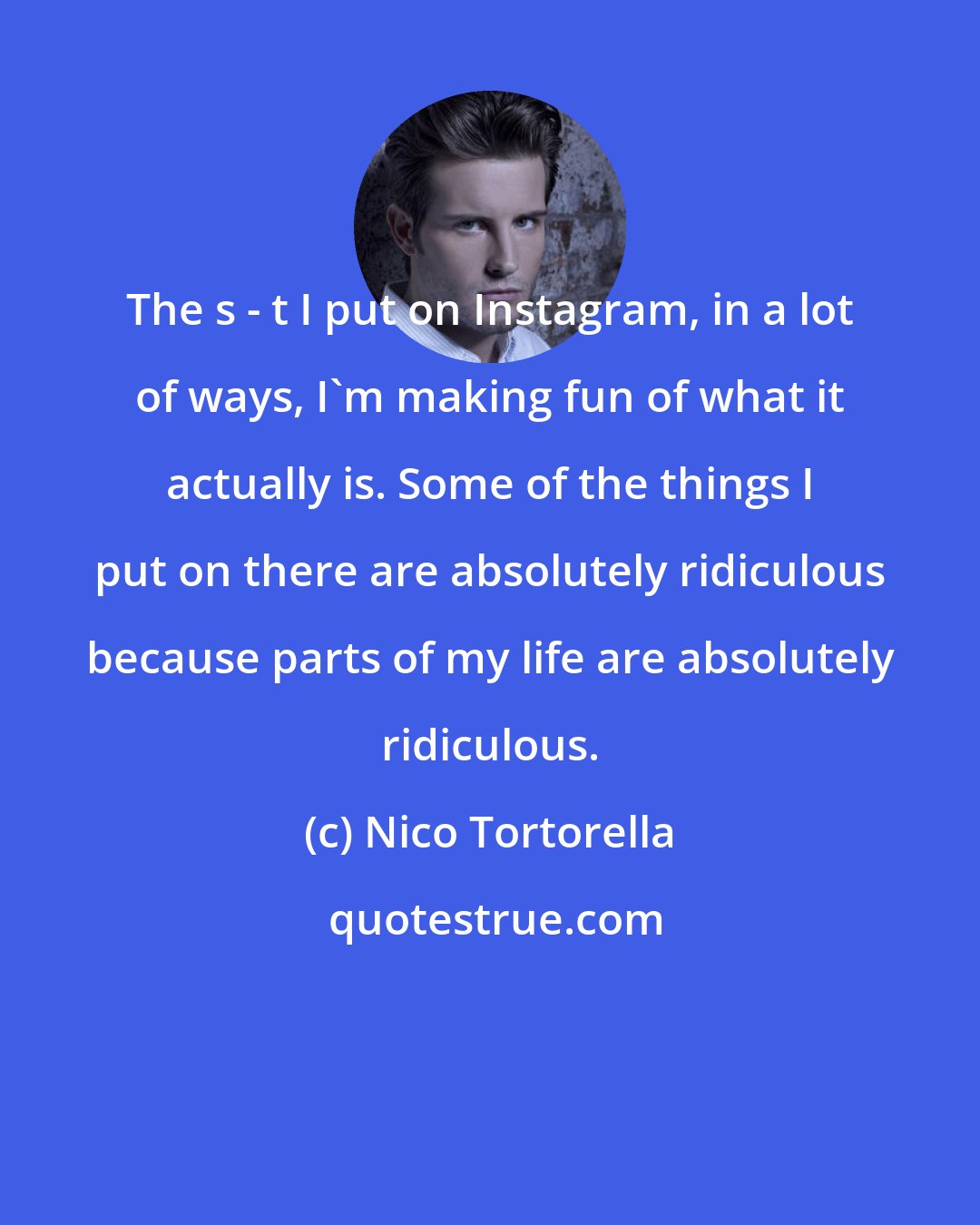 Nico Tortorella: The s - t I put on Instagram, in a lot of ways, I'm making fun of what it actually is. Some of the things I put on there are absolutely ridiculous because parts of my life are absolutely ridiculous.