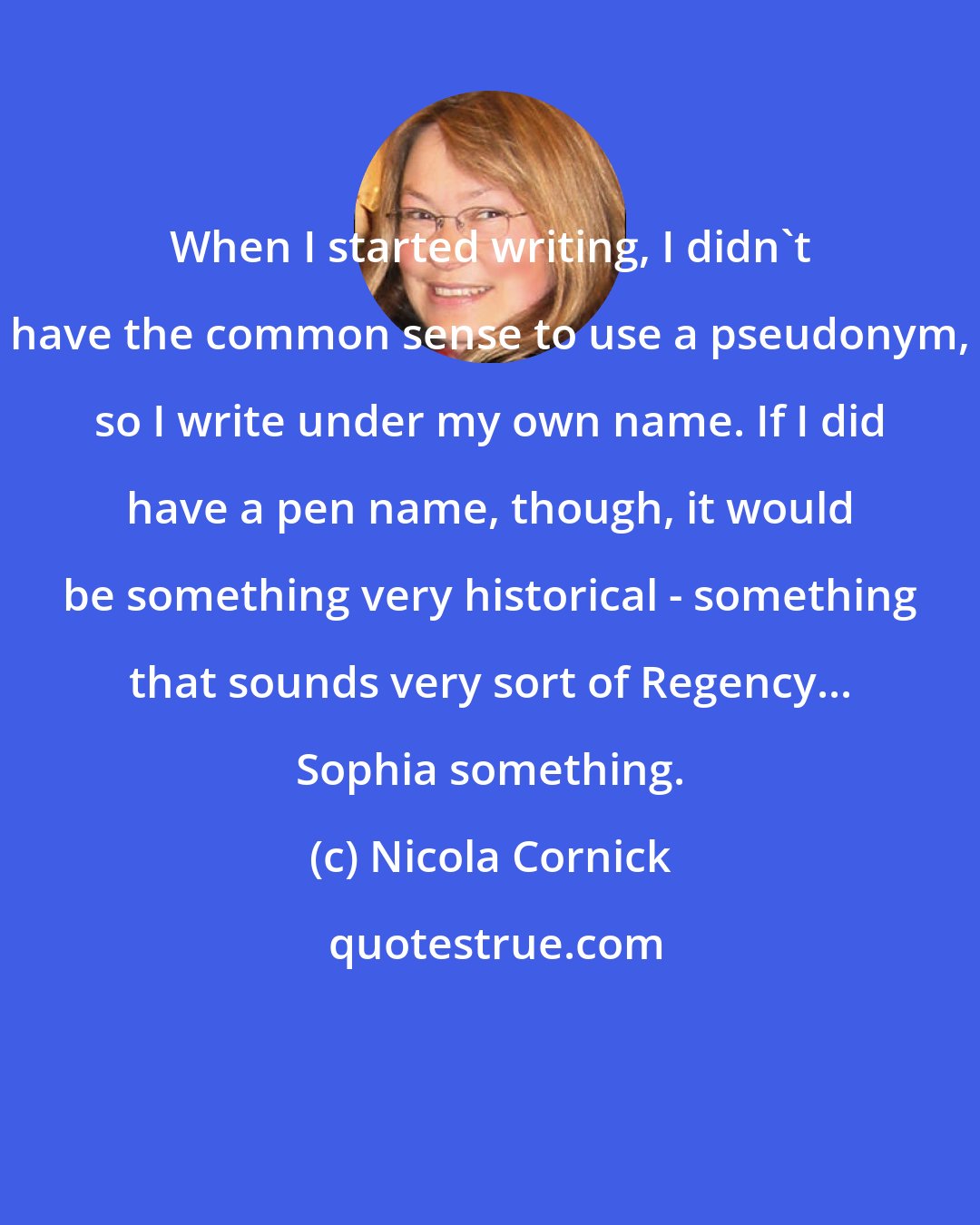 Nicola Cornick: When I started writing, I didn't have the common sense to use a pseudonym, so I write under my own name. If I did have a pen name, though, it would be something very historical - something that sounds very sort of Regency... Sophia something.